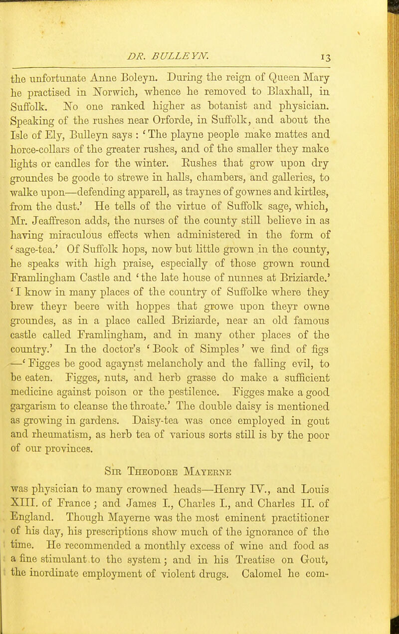 DR. BULLEYN. the unfortunate Anne Boleyn. During the reign of Queen Mary he practised in ISTorwich, whence he removed to Blaxhall, in Suffolk. I^fo one ranked higher as botanist and physician. Speaking of the rushes near Orforde, in Suffolk, and about the Isle of Ely, Bulleyn says : ' The playne people make mattes and horce-collars of the greater rushes, and of the smaller they make lights or candles for the winter. Eushes that grow upon dry groundes be goode to strews in halls, chambers, and galleries, to walke upon—defending apparell, as traynes of gownes and kirtles, from the dust.' He tells of the virtue of Suffolk sage, which, Mr. Jeaffreson adds, the nurses of the county still believe in as having miraculous effects when administered in the form of ' sage-tea.' Of Suffolk hops, now but little grown in the county, he speaks with high praise, especially of those grown round Framhngham Castle and ' the late house of nunnes at Briziarde.' ' I know in many places of the country of Suffolke where they brew theyr beere with hoppes that growe upon theyr owne groundes, as in a place called Briziarde, near an old famous castle called Framlingham, and in many other places of the country.' In the doctor's ' Book of Simples' we find of figs —' Figges be good agaynst melancholy and the falling evil, to be eaten. Figges, nuts, and herb grasse do make a sufficient medicine against poison or the pestilence. Figges make a good gargarism to cleanse thethroate.' The double daisy is mentioned as growing in gardens. Daisy-tea was once employed in gout and rheumatism, as herb tea of various sorts still is by the poor of our provinces. Sib Theodore Materne was physician to many crowned heads—Henry lY., and Louis XIII. of France; and James I., Charles I., and Charles II. of England. Though Mayerne was the most eminent practitioner of his day, his prescriptions show much of the ignorance of the time. He recommended a monthly excess of wine and food as a fine stimulant, to the system; and in his Treatise on Gout, the inordinate employment of violent drugs. Calomel he com-