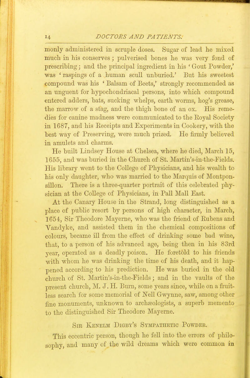 monly administered in scruple doses. Sugar of lead he mixed much in his conserves; pulverised bones he was very fond of prescribing; and the principal ingredient in his * Gout Powder/ was ' raspings of a human scull unburied.' But his sweetest compound was his * Balsam of Beets,' strongly recommended as an unguent for hypochondriacal persons, into which compound entered adders, bats, sucking whelps, earth Avorms, hog's grease, the marrow of a stag, and the thigh bone of an ox. His reme- dies for canine madness were communicated to the Eoyal Society in 1687, and his Eeceipts and Experiments in Cookery, with the best way of Preserving, were much prized. He firmly believed in amulets and charms. He built Lindsey House at Chelsea, where he died, March 15, 1655, and was buried in the Church of St. Martin's-in-the-Pields. His library went to the College of Physicians, and his wealth to his only daughter, who was married to the Marquis of Montpon- sillon. There is a three-quarter portrait of this celebrated phy- sician at the College of Physicians, in Pall Mall East. At the Canary House in the Strand, long distinguished as a place of public resort by persons of high character, in March, 1654, Sir Theodore Mayerne, who was the friend of Eubens and Vandyke, and assisted them in the chemical compositions of colours, became ill from the effect of driaking some bad wine, that, to a person of his advanced age, being then in his 83rd year, operated as a deadly poison. He foretold to his friends with whom he was drinking the time of his death, and it hap- pened according to his prediction. He was buried in the old church of St. Martin's-in-the-Fields; and in the vaults of the present church, M. J. H. Biu'n, some years since, Avhile on a fruit- less search for some memorial of Nell Gwynne, saw, among other fine monuments, unknown to archaeologists, a superb memento to the distinguished Sir Theodore Mayerne. Sir Kenelm Digby's Sympathetic Powder. This eccentric person, though he fell into the errors of philo- sophy, and many of the wild dreams Avhich were common in