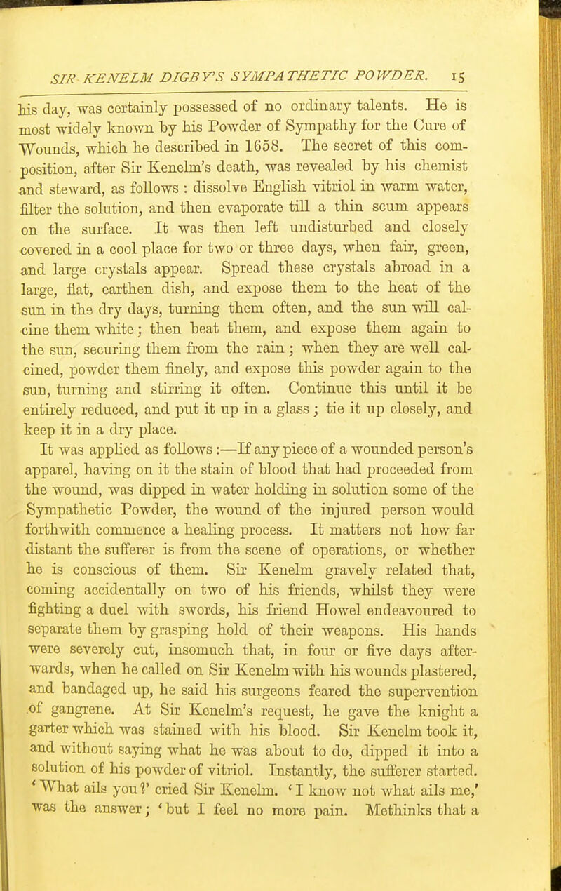 Ms day, was certainly possessed of no ordinary talents. He is most widely known by his Powder of Sympathy for the Cure of Wounds, which he described in 1658. The secret of this com- position, after Sir Kenelm's death, was revealed by his chemist and steward, as follows : dissolve English vitriol in warm water, filter the solution, and then evaporate till a thin scum appears on the surface. It was then left undisturbed and closely covered in a cool place for two or three days, when fair, green, and large crystals appear. Spread these crystals abroad in a large, flat, earthen dish, and expose them to the heat of the sun in the dry days, turning them often, and the sun will cal- cine them white: then beat them, and expose them again to the sun, securing them from the rain; when they are well cal- cined, powder them finely, and expose this powder again to the sun, turning and stirring it often. Continue this until it be entirely reduced, and put it up in a glass ; tie it up closely, and keep it in a dry place. It was applied as follows:—If any piece of a wounded person's apparel, having on it the stain of blood that had proceeded from the wound, was dipped in water holding in solution some of the Sympathetic Powder, the wound of the injured person would forthwith commence a healing process. It matters not how far distant the sufferer is from the scene of operations, or whether he is conscious of them. Sir Kenelm gravely related that, coming accidentally on two of his friends, whilst they were fighting a duel with swords, his friend Howel endeavoured to separate them by grasping hold of their weapons. His hands were severely cut, insomuch that, in four or five days after- wards, when he caUed on Sir Kenelm with his wounds plastered, and bandaged up, he said his surgeons feared the supervention of gangrene. At Sir Kenelm's request, he gave the knight a garter which was stained with his blood. Sir Kenelm took it, and without saying what he was about to do, dipped it into a solution of his powder of vitriol. Instantly, the sufferer started. * What ails youl' cried Sir Kenelm. < I know not what ails me,' was the answer; ' but I feel no more pain. Methinks that a