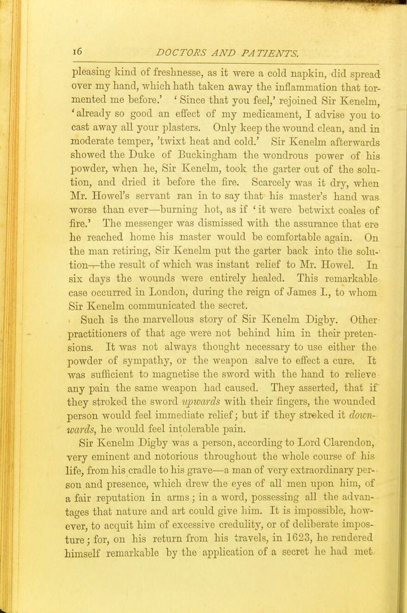 pleasing kind of freshnesse, as it were a cold napkin, did spread over my hand, -which hath taken away the inflammation that tor- mented me before.' ' Since that you feel,' rejoined Sir Kenelm, 'already so good an effect of my medicament, I advise you to cast away all your plasters. Only keep the wound clean, and in moderate temper, 'twixt heat and cold.' Sir Kenelm afterwards showed the Dulce of Buckingham the wondrous power of his powder, when he. Sir Kenelm, took the garter out of the solu- tion, and dried it before the fire. Scarcely was it dry, when Mr. Howel's servant ran in to say that his master's hand was worse than ever—burning hot, as if ' it were betwixt coales of fire.' The messenger was dismissed with the assurance that ere he reached home his master would be comfortable again. On the man retiring, Sir Kenelm put the garter back into the solu- tion-T-the result of which Avas instant relief to Mr. Howel. In six days the wounds were entirely healed. This remarkable case occurred in London, during the reign of James I., to whom Sir Kenelm communicated the secret. ' Such is the marvellous story of Sir Kenelm Digby. Other practitioners of that age were not behind him in their jDreten- sions. It was not always thought necessary to use either the powder of sympathy, or the weapon salve to effect a cure. It was sufficient to magnetise the sword with the hand to relieve any pain the same weapon had caused. They asserted, that if' they stroked the sword lupwwds with their fingers, the wounded person would feel immediate relief; but if they streked it down- wards^ he would feel intolerable pain. Sir Kenelm Digby was a person, according to Lord Clarendon, very eminent and notorious throughout the whole course of his life, from his cradle to his grave—a man of very extraordinary per- son and presence, which drew the eyes of all men upon him, of a fair reputation in arms; in a word, possessing all the advan- tages that nature and art could give him. It is impossible, how- ever, to acquit him of excessive credulity, or of deliberate impos- ture; for, on his return from his travels, in 1623, ho rendered himself remarkable by the application of a secret he had met.