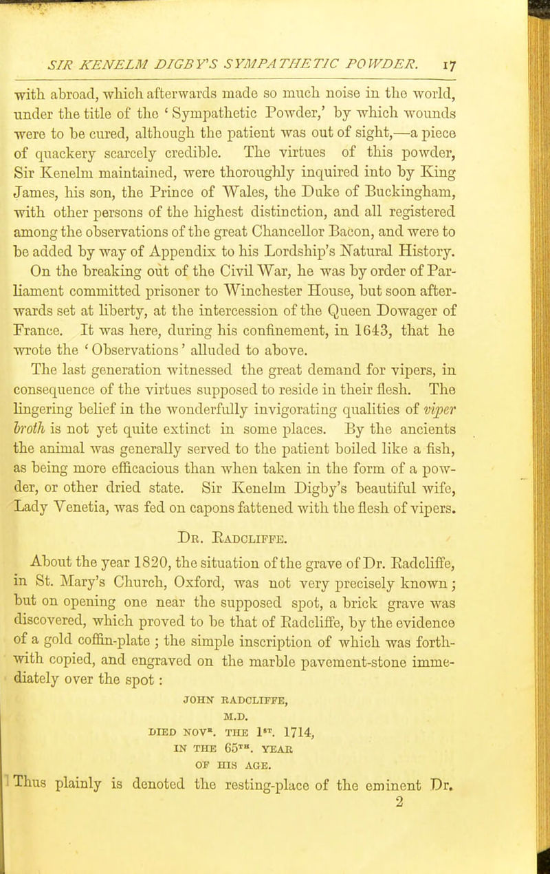 ■with abroad, wliicli afterwards made so much noise in the world, under the title of the ' Sympathetic Powder,' by which wounds were to be cured, although the patient was out of sight,—a piece of quackery scarcely credible. The virtues of this powder, Sir Kenelm maintained, were thoroughly inquired into by King James, his son, the Prince of Wales, the Duke of Buckingham, with other persons of the highest distinction, and all registered among the observations of the great Chancellor Bacon, and were to be added by way of Appendix to his Lordship's J^atural History. On the breaking out of the Civil War, he was by order of Par- liament committed prisoner to Winchester House, but soon after- wards set at liberty, at the intercession of the Queen Dowager of France. It was here, during his confinement, in 1643, that he wrote the ' Observations' alluded to above. The last generation witnessed the great demand for vipers, in consequence of the virtues supposed to reside in their flesh. The lingering belief in the wonderfully invigorating qualities of vi])e,T 'broth is not yet quite extinct in some places. By the ancients the animal was generally served to the patient boiled like a fish, as being more efficacious than when taken in the form of a pow- der, or other dried state. Sir Kenelm Digby's beautiful wife, Lady Venetia, was fed on capons fattened with the flesh of vipers. Dr. Eadcliffe. About the year 1820, the situation of the grave of Dr. EadclifiPe, in St. Mary's Church, Oxford, was not very precisely known; but on opening one near the supposed spot, a brick grave was discovered, which proved to be that of Eadclifi'e, by the evidence of a gold coffin-plate ; the simple inscription of which was forth- with copied, and engraved on the marble pavement-stone imme- ' diately over the spot: JOHN RADCLIFFE, M.D. DIED NOV. THE 1. 1714, IN THE 65''. YEAR OP HIS AGE. 1 Thus plainly is denoted the resting-place of the eminent Dr. 2
