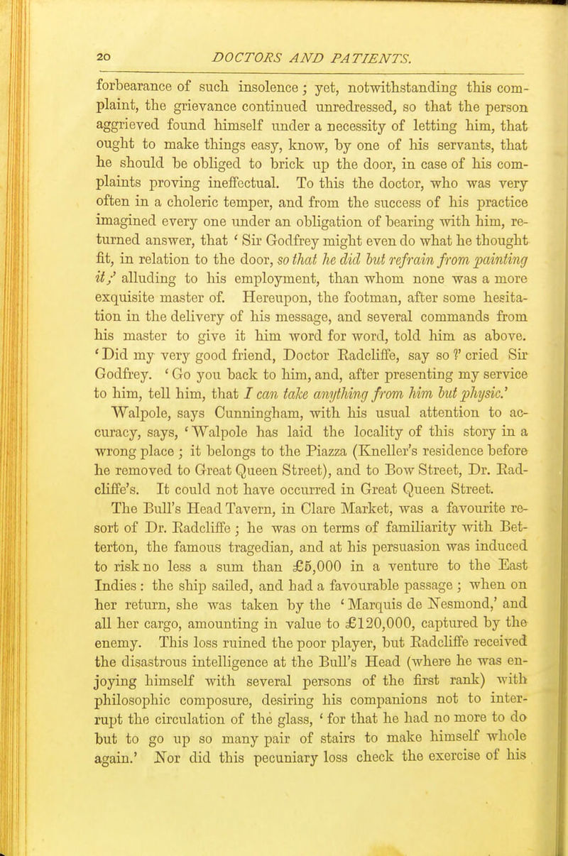 forbearance of sucli insolence; yet, notwithstanding this com- plaint, the grievance continued unredressed, so that the person aggrieved found himself under a necessity of letting him, that ought to make things easy, know, by one of liis servants, that he should be obliged to brick up the door, in case of his com- plaints proving ineffectual. To this the doctor, who was very often in a choleric temper, and from the success of his practice imagined every one under an obligation of bearing with him, re- turned answer, that ' Sir Godfrey might even do what he thought fit, in relation to the door, so tliat he did hut refrain from locdnting it/ alluding to his employment, than whom none was a more exquisite master of. Hereupon, the footman, after some hesita- tion in the delivery of his message, and several commands from his master to give it him word for word, told him as above. * Did my very good friend, Doctor Eadcliflfe, say so V cried Sir Godfrey. ' Go you back to him, and, after presenting my service to him, tell him, that I can take anything from him hut phjsic.' Walpole, says Cunningham, with his usual attention to ac- curacy, says, ' Walpole has laid the locality of this story in a wrong place ; it belongs to the Piazza (Kneller's residence before he removed to Groat Queen Street), and to Bow Street, Dr. Ead- clifi'e's. It could not have occurred in Great Queen Street. The Bull's Head Tavern, in Clare Market, was a favourite re- sort of Dr. Eadcliffe ; he was on terms of familiarity with Bet- terton, the famous tragedian, and at his persuasion was induced to risk no less a sum than £5,000 in a venture to the East Indies : the ship sailed, and had a favourable passage ; when on her return, she was taken by the ' Marquis de ISTesmond,' and all her cargo, amounting in value to £120,000, captured by the enemy. This loss ruined the poor player, but Eadcliffe received the disastrous intelligence at the Bull's Head (where he was en- joying himself with several persons of the first rank) with philosophic composure, desiring his companions not to inter- rupt the circulation of the glass, ' for that he had no more to do but to go up so many pair of stairs to make himself whole again.' Nor did this pecuniary loss check the exercise of his