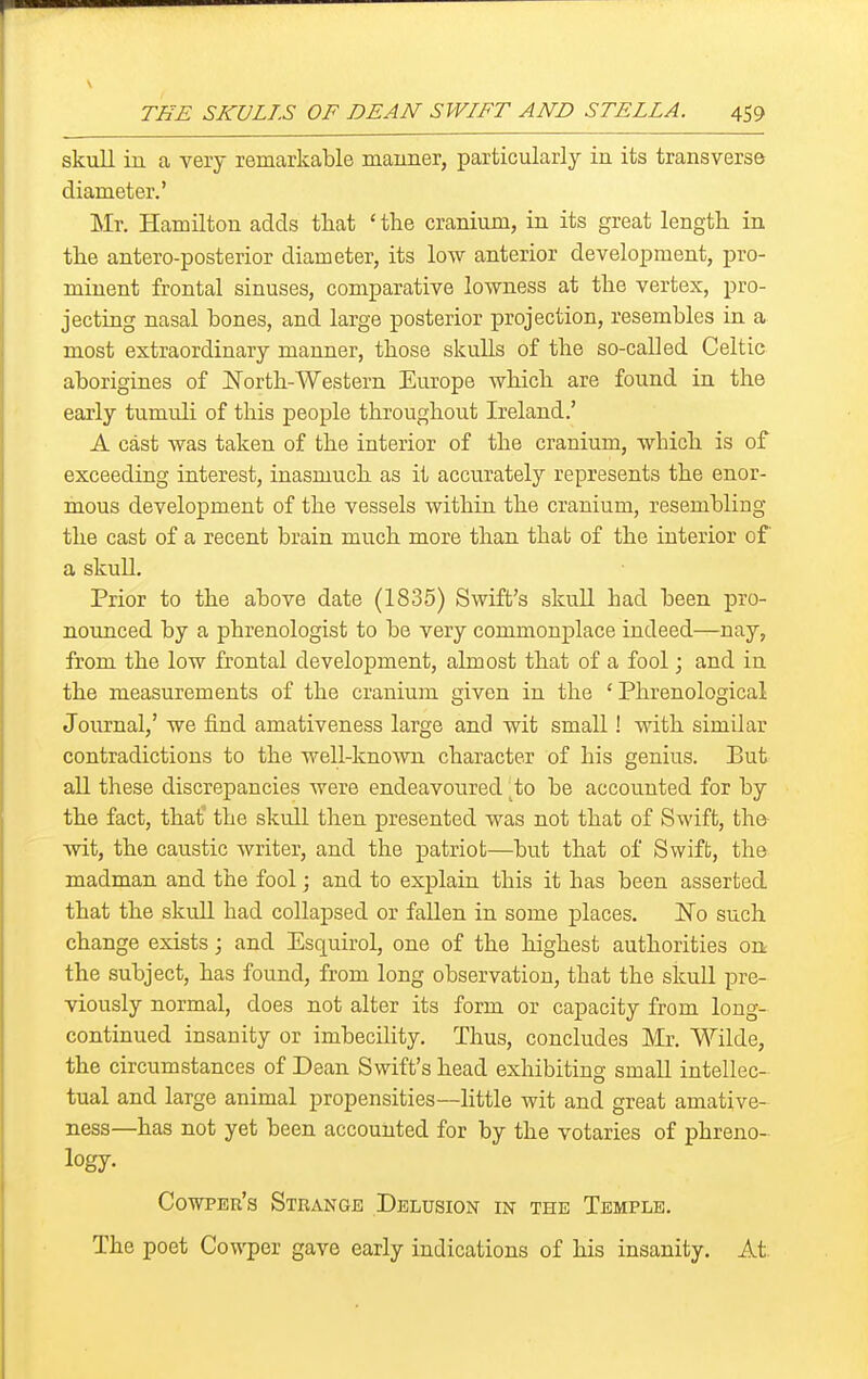 skull in a very remarkable maimer, particularly iu its transverse diameter.' Mr. Hamilton adds that ' the cranium, in its great length in the antero-posterior diameter, its low anterior development, pro- minent frontal sinuses, comparative lowness at the vertex, pro- jecting nasal bones, and large posterior projection, resembles in a most extraordinary manner, those skulls of the so-called Celtic aborigines of North-Western Europe which are found in the early tumuli of this people throughout Ireland.' A cast was taken of the interior of the cranium, which is of exceeding interest, inasmuch as it accurately represents the enor- mous development of the vessels within the cranium, resembling the cast of a recent brain much more than that of the interior of a skuU. Prior to the above date (1835) Swift's skuU had been pro- nounced by a phrenologist to be very commonplace indeed—nay, from the low frontal development, almost that of a fool; and in the measurements of the cranium given in the 'Phrenological Journal,' we find amativeness large and wit small! with similar contradictions to the well-known character of his genius. But all these discrepancies were endeavoured ^to be accounted for by the fact, that' the skull then presented was not that of Swift, the wit, the cavistic writer, and the patriot—but that of Swift, the madman and the fool; and to explain this it has been asserted that the skull had collapsed or fallen in some places. ISTo such change exists; and Esquirol, one of the highest authorities on the subject, has found, from long observation, that the skuU pre- viously normal, does not alter its form or capacity from long- continued insanity or imbecility. Thus, concludes Mr. Wilde, the circumstances of Dean Swift's head exhibiting small intellec- tual and large animal propensities—little wit and great amative- ness—has not yet been accounted for by the votaries of phreno- logy- CowPEu's Strange Delusion in the Temple. The poet Cowper gave early indications of his insanity. At