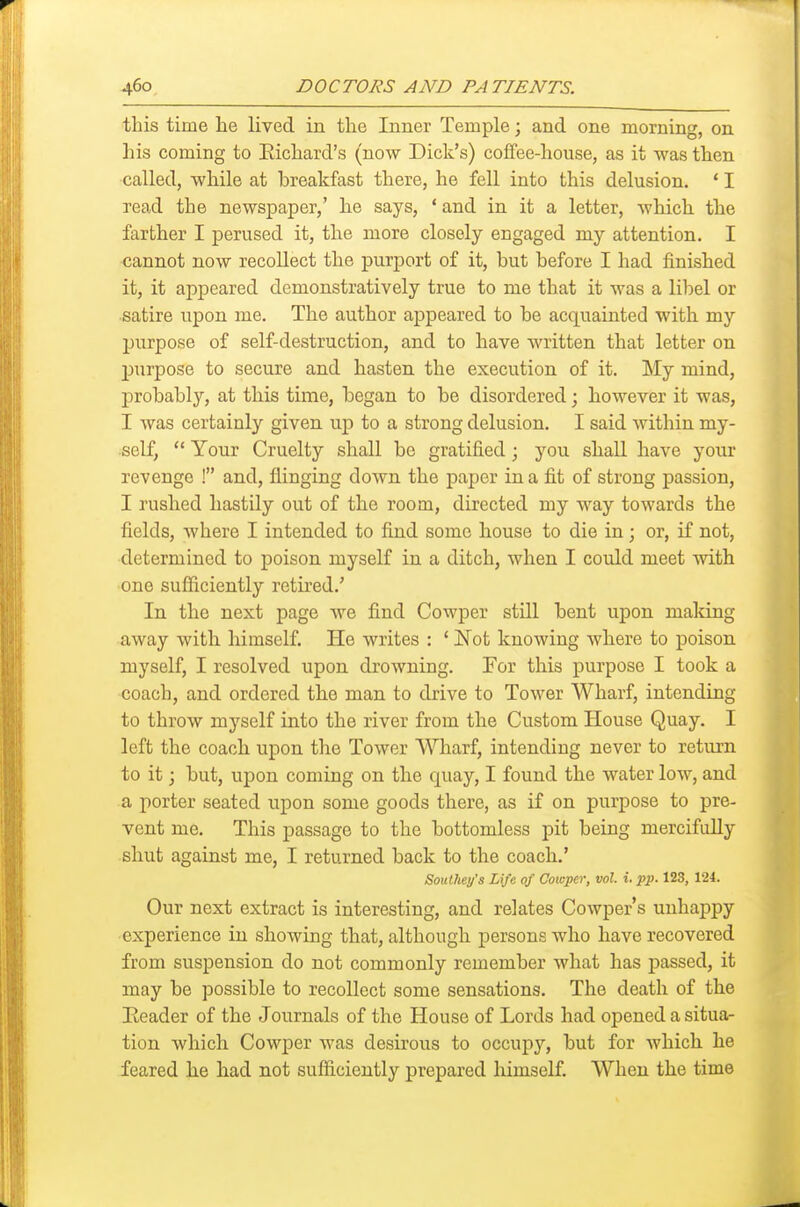 this time lie lived in the Inner Temple; and one morning, on his coming to Eichard's (now Dick's) cofifee-house, as it was then called, while at breakfast there, he fell into this delusion. ' I read the newspaper,' he says, ' and in it a letter, which the farther I perused it, the more closely engaged my attention. I cannot now recollect the purport of it, but before I had finished it, it appeared demonstratively true to me that it was a libel or satire upon me. The author appeared to be acquainted with my jjurpose of self-destruction, and to have written that letter on purpose to secure and hasten the execution of it. !My mind, probably, at this time, began to be disordered; however it was, I was certainly given up to a strong delusion. I said within my- self, Your Cruelty shall be gratified; you shall have your revenge ! and, flinging down the paper in a fit of strong passion, I rushed hastily out of the room, directed my way towards the fields, where I intended to find some house to die in; or, if not, determined to poison myself in a ditch, when I could meet with one sufficiently retired.' In the next page we find Cowper still bent upon making away with himself. He writes : ' Not knowing where to poison myself, I resolved upon drowning. For this purpose I took a coach, and ordered the man to drive to Tower Wharf, intending to throw myself into the river from the Custom House Quay. I left the coach upon the Tower Wharf, intending never to return to it; but, upon coming on the quay, I found the water low, and a porter seated upon some goods there, as if on purpose to pre- vent me. This passage to the bottomless pit being mercifully shut against me, I returned back to the coach.' SouUiey's Life of Cotoper, vol. i. pp. 123, 124. Our next extract is interesting, and relates Cowper's unhappy experience in showing that, although persons who have recovered from suspension do not commonly remember what has passed, it may be possible to recollect some sensations. The death of the Header of the Journals of the House of Lords had opened a situa- tion which Cowper was desirous to occupy, but for which he feared he had not sufficiently prepared himself. When the time