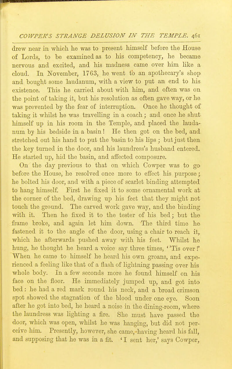 drew near in wliioh. he was to present himself before the House of Lords, to be examined as to his competency, he became nervous and excited, and his madness came over him like a cloud. In ITovember, 1763, he went to an apothecary's shop and bought some laudanum, with a view to put an end to his existence. This he carried about with him, and often was on the point of taking it, but liis resolution as often gave way, or he was prevented by the fear of interruption. Once he thought of taking it whilst he was travelling in a coach; and once he shut himself up in his room in the Temple, and placed the lauda- num by his bedside in a basin! He then got on the bed, and stretched out his hand to put the basin to his lips ; but just then the key turned in the door, and his laundress's husband entered. He started up, hid the basin, and affected composure. On the day previous to that on which Cowper was to go before the House, he resolved once more to effect his purpose; he bolted his door, and with a piece of scarlet binding attempted to hang himself. First he fixed it to some ornamental work at the corner of the bed, drawing up his feet that they might not touch the ground. The carved work gave way, and the binding with it. Then he fixed it to the tester of his bed; but the frame broke, and again let him down. The third time he fastened it to the angle of the door, using a chair to reach it, which he afterwards pushed away with his feet. Whilst he hung, he thought he heard a voice say three times, ' 'Tis over!' When he came to himself he heard his own groans, and expe- rienced a feeling like that of a flash of lightning passing over his whole body. In a few seconds more he found himself on his face on the floor. He immediately jumped up, and got into bed: he had a red mark round his neck, and a broad crimson spot showed the stagnation of the blood under one eye. Soon after he got into bed, he heard a noise in the dining-room, where the laundress was lighting a fire. She must have passed the door, which was open, whilst he was hanging, but did not per- ceive him. Presently, however, she came,-having heard his fall, and supposing that he was in a fit. 'I sent her,' says Cowper,
