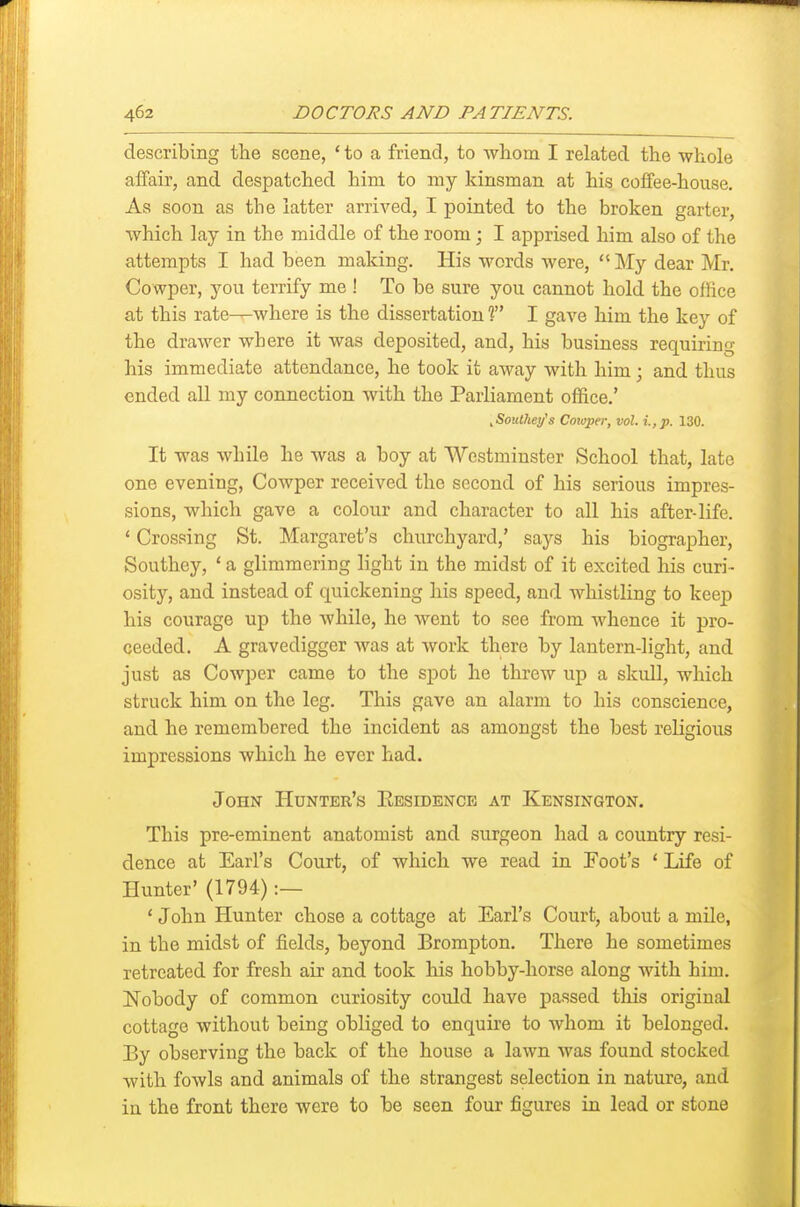 describing the scene, ' to a friend, to -whom I related the whole affair, and despatched him to my kinsman at his coffee-house. As soon as the latter arrived, I pointed to the broken garter, which lay in the middle of the room; I apprised him also of the attempts I had been making. His words were,  ]\Iy dear Mr. Cowper, j'^ou terrify me ! To be sure you cannot hold the office at this rate^where is the dissertation T I gave him the key of the drawer where it was deposited, and, his business requiring his immediate attendance, he took it away with him; and thus ended all my connection with the Parliament office.' ^SoiMiey's Cmoper, vol. i.,p. 130. It was while he was a boy at Westminster School that, late one evening, Cowper received the second of his serious impres- sions, which gave a colour and character to all his after-life. ' Crossing St. Margaret's churchyard,' says his biographer, Southey, ' a glimmering light in the midst of it excited his curi- osity, and instead of quickening his speed, and whistling to keej) his courage up the while, he went to see from whence it pro- ceeded. A gravedigger was at work there by lantern-light, and just as Cowper came to the spot he threw up a skull, which struck him on the leg. This gave an alarm to his conscience, and he remembered the incident as amongst the best religious impressions which he ever had. John Hunter's Eesidence at Kensington. This pre-eminent anatomist and surgeon had a country resi- dence at Earl's Court, of which we read in Foot's ' Life of Hunter' (1794) :— ' John Hunter chose a cottage at Earl's Court, about a mile, in the midst of fields, beyond Erompton. There he sometimes retreated for fresh air and took his hobby-horse along with him. Nobody of common curiosity could have passed this original cottage without being obliged to enquire to whom it belonged. Ey observing the back of the house a lawn was found stocked with fowls and animals of the strangest selection in nature, and in the front there were to be seen four figures in lead or stone