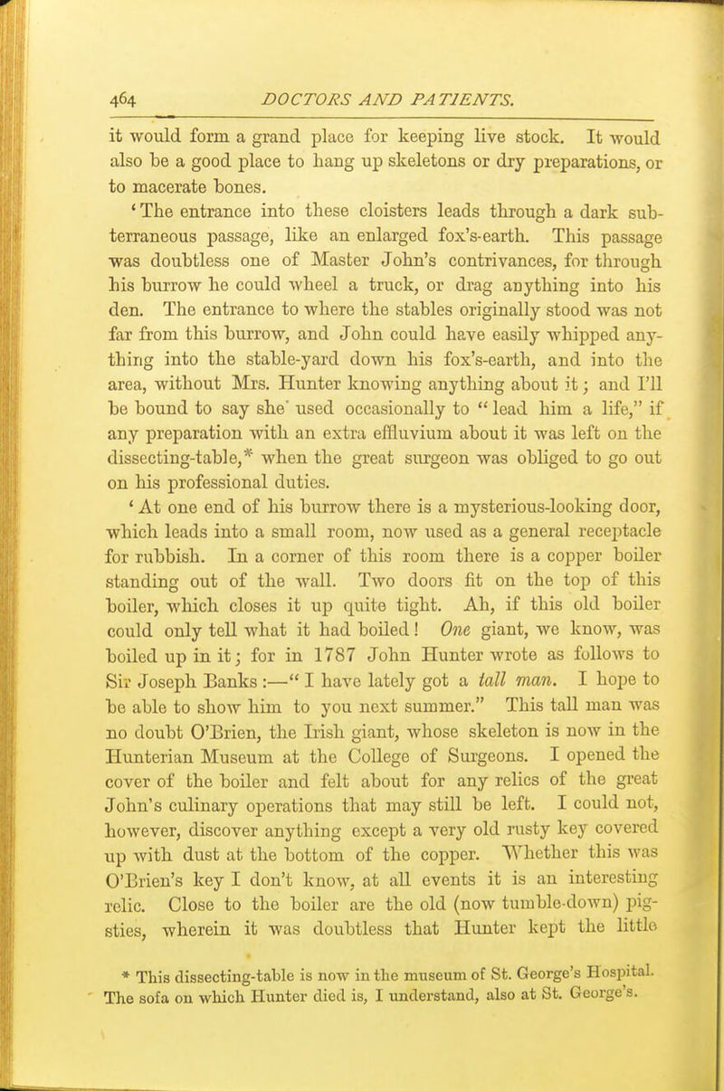 it would form a grand place for keeping live stock. It would also be a good place to hang up skeletons or dry preparations, or to macerate Lones. * The entrance into these cloisters leads through a dark sub- terraneous passage, like an enlarged fox's-earth. This passage was doubtless one of Master John's contrivances, for tlirough his burrow he could wheel a truck, or drag anything into his den. The entrance to where the stables originally stood was not far from this burrow, and John could have easUy whipped any- thing into the stable-yard down his fox's-earth, and into the area, without Mrs. Hunter knowing anything about it; and I'll be bound to say she' used occasionally to  lead him a life, if any preparation with an extra eflluvium about it was left on the dissecting-table,* when the great surgeon was obliged to go out on his professional duties. * At one end of his burrow there is a mysterious-looking door, which leads into a small room, now used as a general rece^itacle for rubbish. In a corner of this room there is a copper boder standing out of the wall. Two doors fit on the top of this boiler, which closes it up quite tight. Ah, if this old boiler could only teU what it had boiled! One, giant, we know, was boiled up in it; for in 1787 John Hunter wrote as follows to Sir Joseph Banks :— I have lately got a tall man. I hope to be able to show him to you next summer. This tall man was no doubt O'Brien, the Irish giant, whose skeleton is now in the Hunterian Museum at the College of Surgeons. I opened the cover of the boiler and felt about for any relics of the great John's culinary operations that may still be left. I could not, however, discover anything except a very old rusty key covered up with dust at the bottom of the copper. Whether this was O'Brien's key I don't know, at aU events it is an interesting lelic. Close to the boiler are the old (now tumble-down) pig- sties, wherein it was doubtless that Hunter kept the little * This dissecting-table is now in the museum of St. George's Hospital. The sofa on which Hunter died is, I understand, also at St. George's.