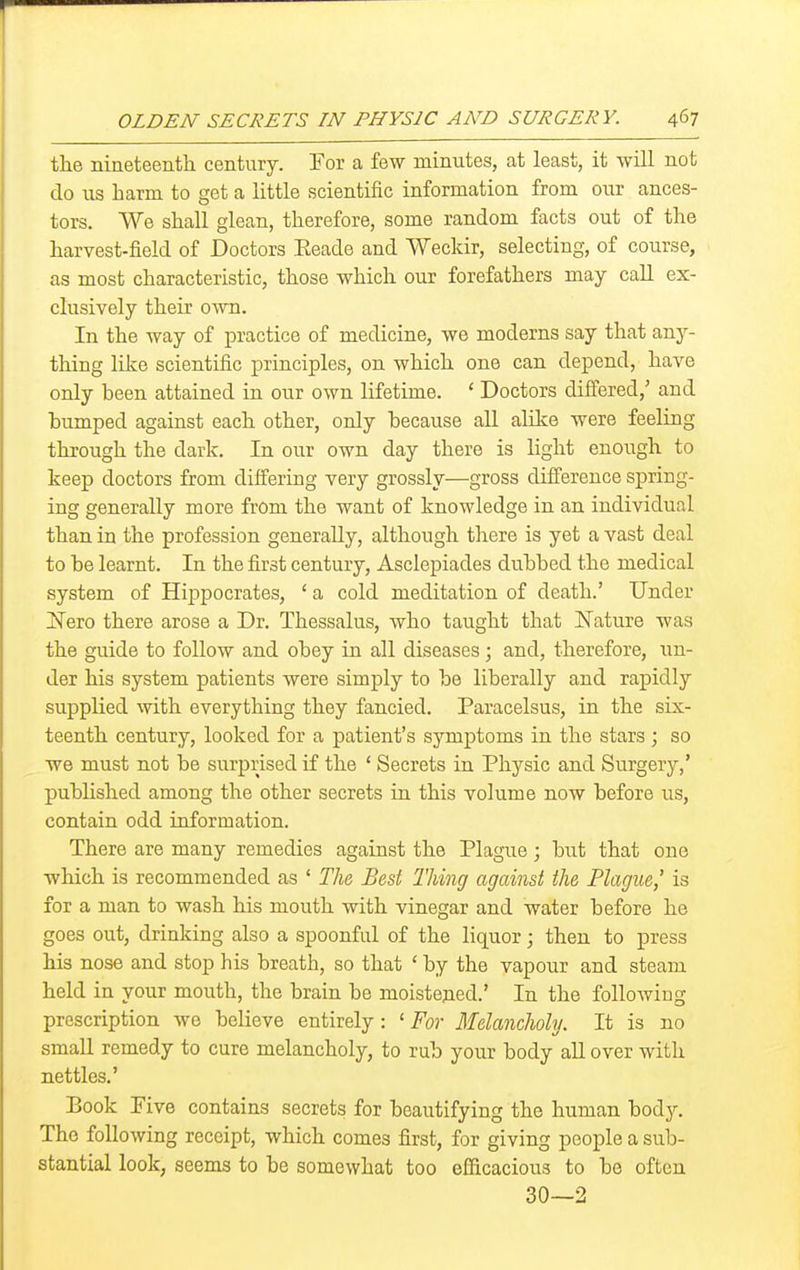 the nineteenth century. For a few minutes, at least, it will not do us harm to get a little scientific information from our ances- tors. We shall glean, therefore, some random facts out of the harvest-field of Doctors Eeade and Weckir, selecting, of course, as most characteristic, those which our forefathers may call ex- clusively their own. In the way of practice of medicine, we moderns say that any- thing lilie scientific principles, on which one can depend, have only been attained in our own lifetime. ' Doctors differed,' and humped against each other, only because all alike were feeling through the dark. In our own day there is light enough to keep doctors from differing very grossly—gross difference spring- ing generally more from the want of knowledge in an individual than in the profession generally, although there is yet a vast deal to be learnt. In the first century, Asclepiades dubbed the medical system of Hippocrates, ' a cold meditation of death.' Under I^rero there arose a Dr. Thessalus, who taught that Nature was the guide to follow and obey in all diseases; and, therefore, un- der his system patients were simply to be liberally and rapidly supplied with everything they fancied. Paracelsus, in the six- teenth century, looked for a patient's symptoms in the stars ; so we must not be surprised if the * Secrets in Physic and Surgery,' published among the other secrets in this volume now before us, contain odd information. There are many remedies against the Plague; but that one which is recommended as ' The Best Thing against the Plague,' is for a man to wash his mouth with vinegar and water before he goes out, drinking also a spoonful of the liquor; then to press his nose and stop his breath, so that ' by the vapour and steam held in your mouth, the brain be moistejied.' In the following prescription we believe entirely: ' For Melancholy. It is no small remedy to cure melancholy, to rub your body all over with nettles.' Book Five contains secrets for beautifying the human body. The following receipt, which comes first, for giving people a sub- stantial look, seems to be somewhat too efficacious to be often 30—2