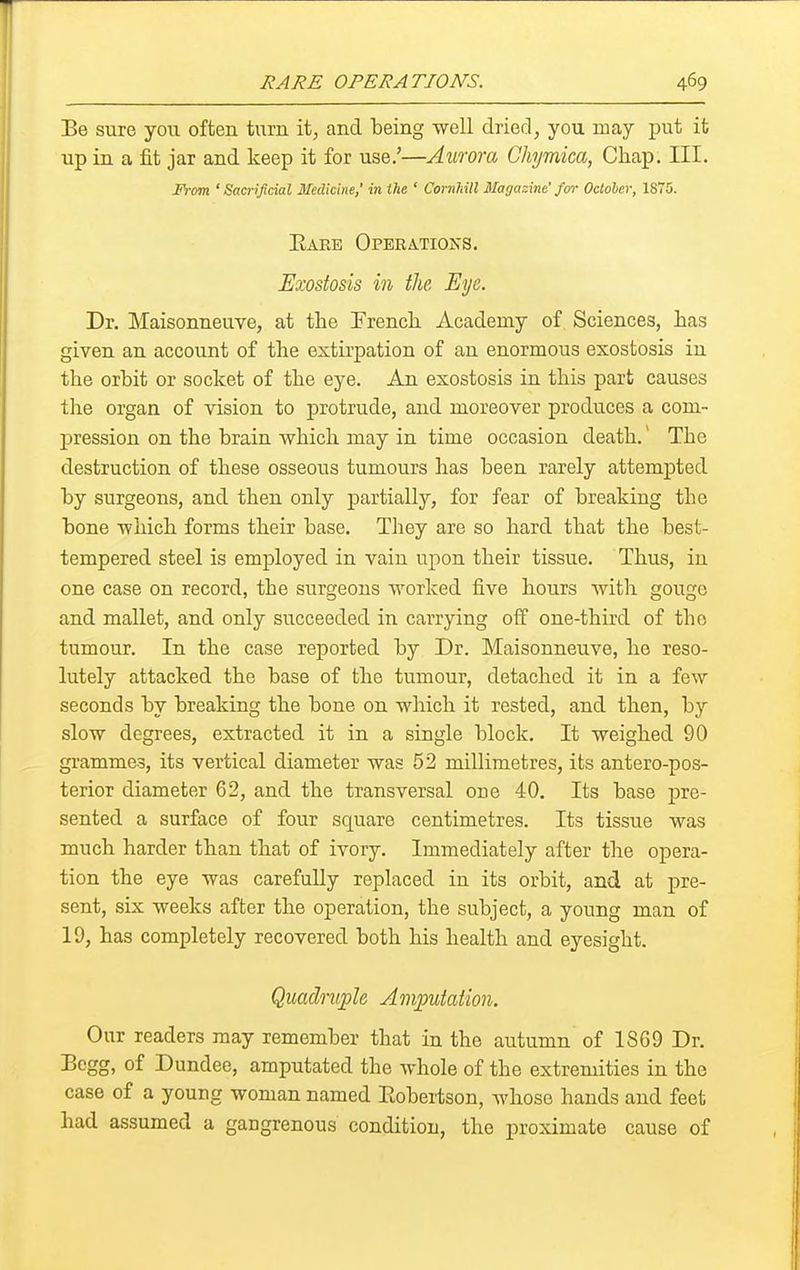 Be sure you often turn it, and being well dried, you may put it up in a fit jar and keep it for use/—Aurora Chymica, Chap. III. J<)-om 'Sacrificial Medicine,' in the ' Cornhill Magazine' for Octoher, 1875. Eaee Operations. Exostosis in the. Eye. Dr. Maisonneuve, at the French Academy of Sciences, has given an account of the extirpation of an enormous exostosis in the orbit or socket of the eye. An exostosis in this part causes the organ of vision to protrude, and moreover produces a com- j)ression on the brain which may in time occasion death. The destruction of these osseous tumours has been rarely attempted by surgeons, and then only j)artially, for fear of breaking the bone which forms their base. They are so hard that the best- tempered steel is employed in vain upon their tissue. Thus, iu one case on record, the surgeons worked five hours with gouge and mallet, and only succeeded in carrying oif one-third of the tumour. In the case reported by Dr. Maisonneuve, he reso- lutely attacked the base of the tumour, detached it in a few seconds by breaking the bone on which it rested, and then, by slow degrees, extracted it in a single block. It weighed 90 grammes, its vertical diameter was 52 millimetres, its antero-pos- terior diameter 62, and the transversal one 40. Its base pre- sented a surface of four square centimetres. Its tissue was much harder than that of ivory. Immediately after the opera- tion the eye was carefully replaced in its orbit, and at pre- sent, six weeks after the operation, the subject, a young man of 19, has completely recovered both his health and eyesight. Quadmjplc Aniputation. Our readers may remember that in the autumn of 1S69 Dr. Bcgg, of Dundee, amputated the whole of the extremities in the case of a young woman named Eobertson, whoso hands and feet had assumed a gangrenous condition, the proximate cause of