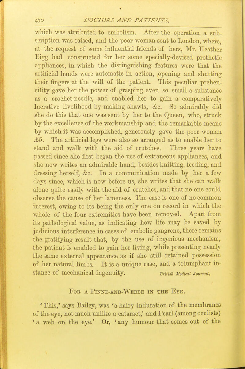wMcli was attributed to embolism. After the operation a sub- scription was raised, and the poor woman sent to London, where, at the request of some influential friends of hers, Mr. Heather Eigg had constructed for her some specially-devised prothetic appliances, in which the distinguishing features were that the artificial hands were automatic in action, opening and shutting their fingers at the will of the patient. This peculiar prehen- sility gave her the power of grasping even so small a substance as a crochet-needle, and enabled her to gain a comparatively lucrative livelihood by making shawls, &c. So admirably did she do this that one was sent by her to the Queen, who, struck by the excellence of the workmanship and the remarkable means by which it was accomplished, generously gave the poor woman £5. The artificial legs were also so arranged as to enable her to stand and walk with the aid of crutches. Three years have passed since she first began the use of extraneous appliances, and she now writes an admirable hand, besides knitting, feeding, and dressing herself, &c. In a communication made by her a few days since, which is now before us, she writes that she can walk alone quite easily with the aid of crutches, and that no one could observe the cause of her lameness. The case is one of no common interest, owing to its being the only one on record in which the whole of the four extremities have been removed. Apart from its pathological value, as indicating how life may be saved by judicious interference in cases of embolic gangrene, there remains the gratifying result that, by the use of ingenious mechanism, the patient is enabled to gain her living, while presenting nearly the same external appearance as if she still retained possession of her natural limbs. It is a unique case, and a triumphant in- stance of mechanical ingenuity. BnHsli Medical Journal. For a Pinne-and-Webbb in the Eye. * This,' says Bailey, was 'a hairy induration of the membranes of the eye, not much unlike a cataract,' and Pearl (among oculists) ' a web on the eye.' Or, ' any humour that comes out of the