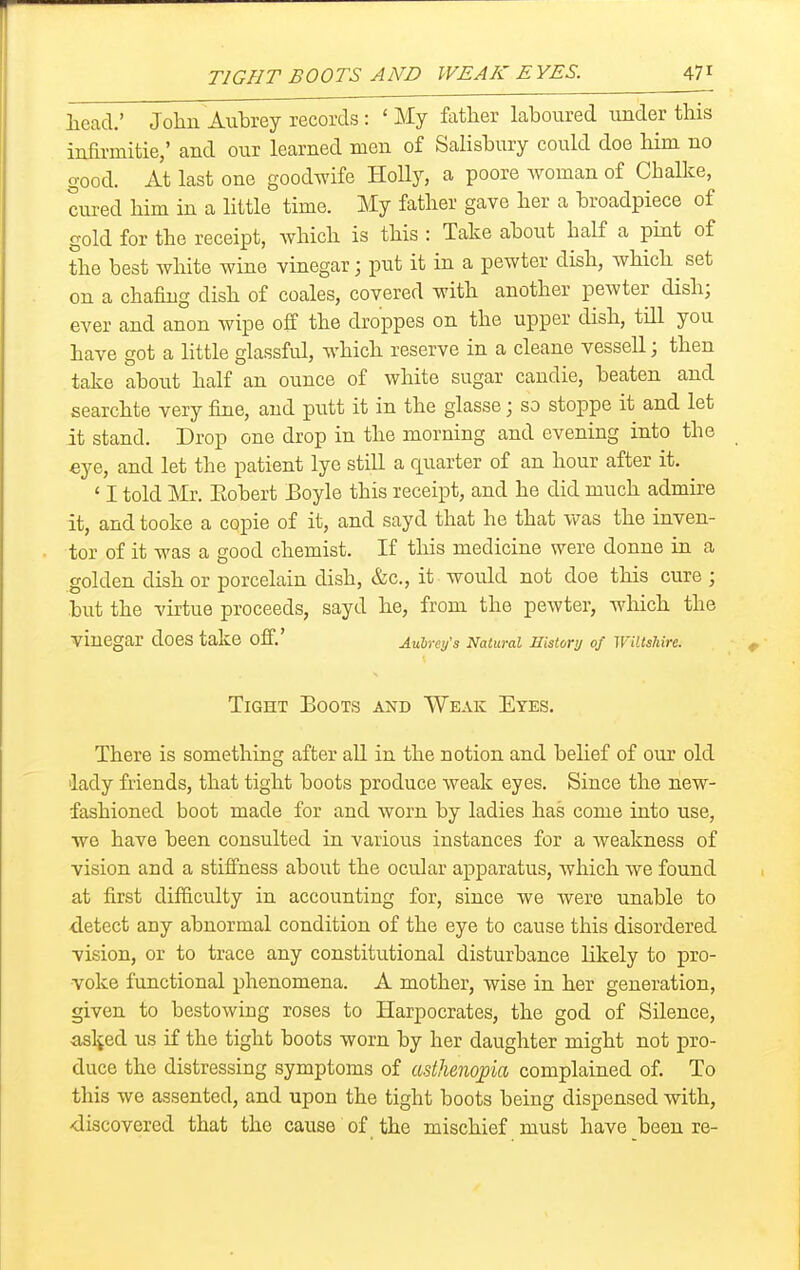 TIGHT BOOTS AND WEAK EVES. 47^ Iiead.' Jolin Aubrey records : ' My father laboured under this infirmitie,' and our learned men of Salisbury could doe him no good. At last one goodwife HoUy, a poore Avoman of Chalke, cured him in a little time. My father gave her a broadpiece of gold for the receipt, which is this : Take about half a pint of the best white wine vinegar; put it in a pewter dish, which^ set on a chafing dish of coales, covered with another pewter dish; ever and anon wipe off the droppes on the upper dish, tUl you have got a little glassful, which reserve in a cleane vessell; then take about half an ounce of white sugar candie, beaten and searchte very fine, and putt it in the glasse; so stoppe it and let it stand. Drop one drop in the morning and evening into the eye, and let the patient lye still a quarter of an hour after it. ' I told Mr. Eobert Boyle this receipt, and he did much admire it, and tooke a copie of it, and sayd that he that was the inven- tor of it was a good chemist. If this medicine were donne in a golden dish or porcelain dish, &c., it would not doe this cure ; but the vu'tue proceeds, sayd he, from the pewter, which the vinegar does take off.' AulmSs Natural mstory of WiUslim. Tight Boots and Weak Eyes. There is something after all in the notion and belief of our old lady fiiends, that tight boots produce weak eyes. Since the new- fashioned boot made for and worn by ladies has come into use, we have been consulted in various instances for a weakness of vision and a stiffness about the ocular apparatus, which we found at first difficulty in accounting for, since we were unable to detect any abnormal condition of the eye to cause this disordered vision, or to trace any constitutional disturbance likely to pro- voke functional phenomena. A mother, wise in her generation, given to bestowing roses to Harpocrates, the god of Silence, asl^ed us if the tight boots worn by her daughter might not pro- duce the distressing symptoms of asthenopia complained of. To this we assented, and upon the tight boots being dispensed with, -discovered that the cause of the mischief must have been re-