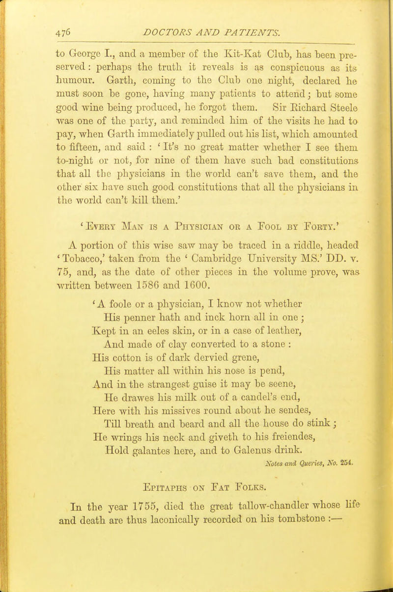 to George I,, and a mem'ber of the Kit-Kat Club, has been pre- served : perhaps the truth it reveals is as conspicuous as its humour. Garth, coming to the Club one night, declared he must soon be gone, having many patients to attend; but some good wine being produced, he forgot them. Sir Eichard Steele was one of the party, and reminded him of the visits he had to pay, when Garth immediately pulled out his list, which amounted to fifteen, and said : ' It's no great matter whether I see them to-night or not, for nine of them have such bad constitutions that all the physicians in the world can't save them, and the other six have such good constitutions that all the physicians in the world can't kill them.' 'Every Man is a Physician or a Fool by Forty.' A portion of this wise saw may be traced in a riddle, headed ' Tobacco,' taken from the ' Cambridge University MS.' DD. v. 75, and, as the date of other pieces in the volume prove, was written between 1586 and 1600. * A foole or a physician, I know not whether His penner hath and inck horn all in one ; Kept in an eeles skin, or in a case of leather, And made of clay converted to a stone : His cotton is of dark dervied grene. His matter all within his nose is pend. And in the strangest guise it may be scene, He drawes his milk out of a candel's end, Here with his missives round about he sendes, Till breath and beard and all the house do stink; He wrings his neck and giveth to his freiendes, Hold galantes here, and to Galenus drink. isoles and QueWes, No. 254. Epitaphs on Eat Eolks. In the year 1755, died the great tallow-chandler whose Hfe and death are thus laconically recorded on his tombstone :—
