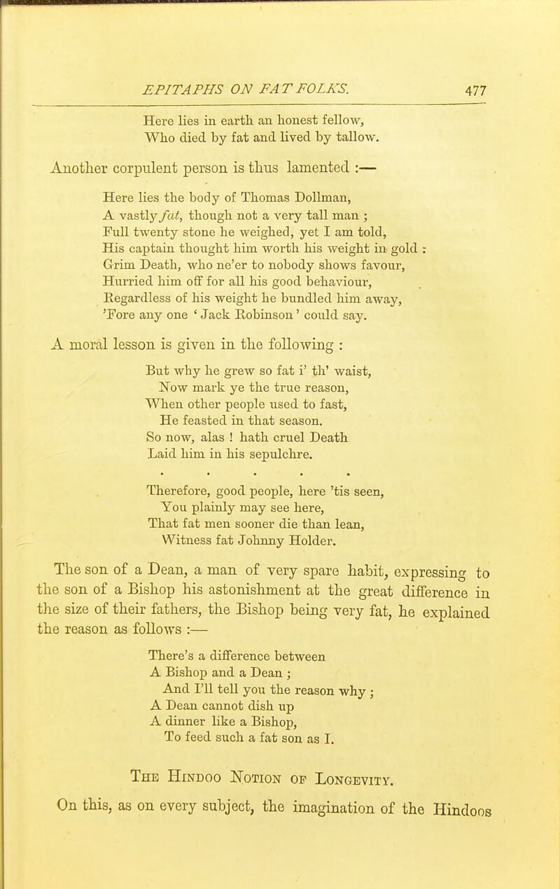 Here lies in earth an honest fellow, Who died by fat and lived by tallow. Another corpulent person is thus lamented :— Here lies the body of Thomas Dollman, A vastly fat, though not a very tall man ; Full twenty stone he weighed, yet I am told, His captain thought him worth his weight in gold : Grim Death, who ne'er to nobody shows favour, Hurried him off for all his good behavioui-. Regardless of his weight he bundled him away, 'Fore any one ' Jack Robinson' could say. A moral lesson is given in the following : But why he grew so fat i' th' waist, Now mark ye the true reason, \Vhen other people used to fast, He feasted in that season. So now, alas ! hath cruel Death Laid him in his sepulchre. ■ • • • • Therefore, good people, here 'tis seen. You plainly may see here. That fat men sooner die than lean. Witness fat Johnny Holder. The son of a Dean, a man of very spare habit, expressing to the son of a Bishop his astonishment at the great dilference in the size of their fathers, the Bishop being very fat, he explained the reason as follows :— There's a difference between A Bishop and a Dean ; And I'll tell you the reason why; A Dean cannot dish up A dinner like a Bishop, To feed such a fat son as I. The Hindoo ^Notion of Longevity. On this, as on every subject, the imagination of the Hindoos