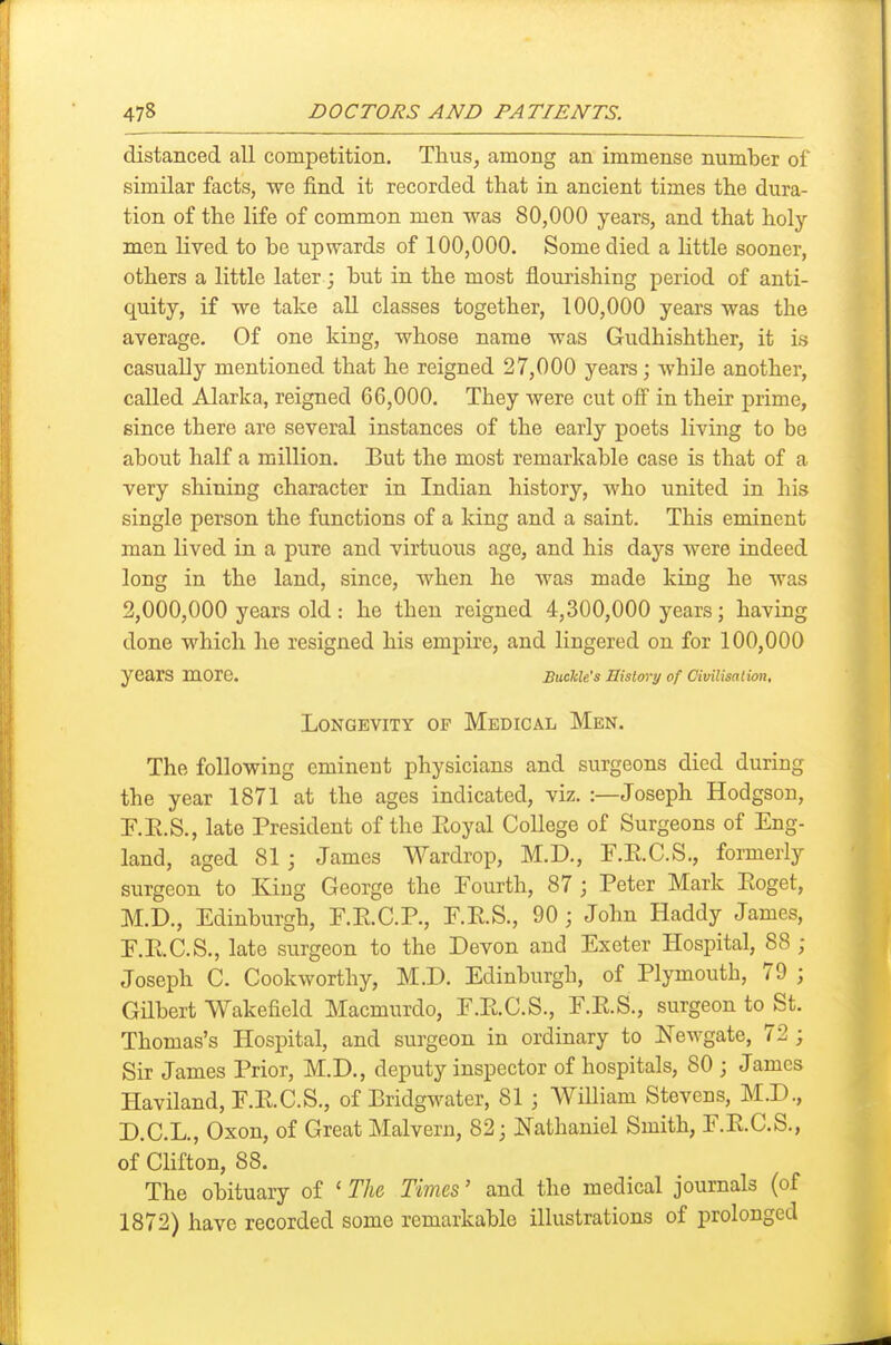 distanced all competition. Thus, among an immense number of similar facts, we find it recorded that in ancient times the dura- tion of the life of common men was 80,000 years, and that holy men lived to be upwards of 100,000. Some died a little sooner, others a little later; but in the most flourishing period of anti- quity, if we take all classes together, 100,000 years was the average. Of one king, whose name was Gudhishther, it is casually mentioned that he reigned 27,000 years; while another, called Alarka, reigned 66,000. They were cut ofi in their prime, since there are several instances of the early poets living to be about half a million. But the most remarkable case is that of a very shining character in Indian history, who united in his single person the functions of a king and a saint. This eminent man lived in a pure and virtuous age, and his days were indeed long in the land, since, when he was made king he was 2,000,000 years old: he then reigned 4,300,000 years; having done which he resigned his empire, and lingered on for 100,000 years more. BmWs History of CimUsalxon, Longevity of Medical Men. The following eminent physicians and surgeons died during the year 1871 at the ages indicated, viz. :—Joseph Hodgson, P.E.S., late President of the Eoyal College of Surgeons of Eng- land, aged 81; James Wardrop, M.D., F.E.C.S., formerly surgeon to King George the Fourth, 87 j Peter Mark Eoget, M.D., Edinburgh, F.E.C.P., E.E.S., 90; John Haddy James, r.E.C.S., late surgeon to the Devon and Exeter Hospital, 88 ; Joseph C. Cookworthy, M.D. Edinburgh, of Plymouth, 79 ; Gilbert Wakefield Macmurdo, F.E.C.S., E.E.S., surgeon to St. Thomas's Hospital, and surgeon in ordinary to JS'ewgate, 72 ; Sir James Prior, M.D., deputy inspector of hospitals, 80 ; James Haviland, F.E.C.S., of Bridgwater, 81 ; William Stevens, M.D., D.C.L., Oxon, of Great Malvern, 82; Ifathaniel Smith, E.E.C.S., of Clifton, 88. The obituary of ' The, Times' and the medical journals (of 1872) have recorded some remarkable illustrations of prolonged