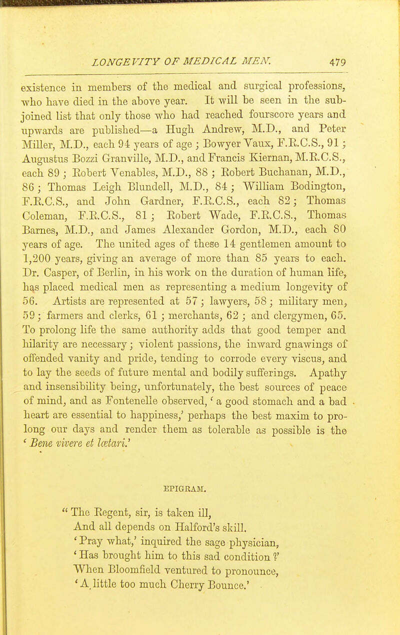 LONGEVITY OF MEDICAL MEN. existence in members of the medical and surgical professions, who have died in the above year. It will be seen in the sub- joined list that only those who had reached fourscore years and upwards are published—a Hugh Andrew, M.D., and Peter MiUer, M.D., each 94 years of age ; Eowyer Vaux, F.E.C.S., 91; Augustus Bozzi Granville, M.D., and Francis Kiernan, M.E.C.S., each 89 ; Eobert Venables, M.D., 88 ; Eobert Buchanan, M.D., 86; Thomas Leigh Blundell, M.D., 84; William Bodington, F.E.C.S., and John Gardner, F.E.C.S., each 82; Thomas Coleman, F.E.C.S., 81 ; Eobert Wade, F.E.C.S., Thomas Barnes, M.D., and James Alexander Gordon, M.D., each 80 years of age. The united ages of these 14 gentlemen amount to 1,200 years, giving an average of more than 85 years to each. Dr. Casper, of Berlin, in his work on the duration of human life, has placed medical men as representing a medium longevity of 56. Artists are represented at 57 ; lawyers, 58 ; military men, 59; farmers and clerks, 61 ; merchants, 62 ; and clergymen, 65. To prolong life the same authority adds that good temper and liilarity are necessary; violent passions, the inward gnawings of offended vanity and pride, tending to corrode every viscus, and to lay the seeds of future mental and bodily sufferings. Apathy and insensibility being, unfortunately, the best sources of peace of mind, and as Fontenelle observed,' a good stomach and a bad heart are essential to happiness,' perhaps the best maxim to pro- long our days and render them as tolerable as possible is the ' Bene xivere et Icetari.' EPIGRAM. The Eegent, sir, is taken iU, And all depends on Halford's skill. 'Pray what,' inquired the sage physician, ' Has brought him to this sad condition V When Bloomfield ventured to pronounce, * A little too much Cherry Bounce.'