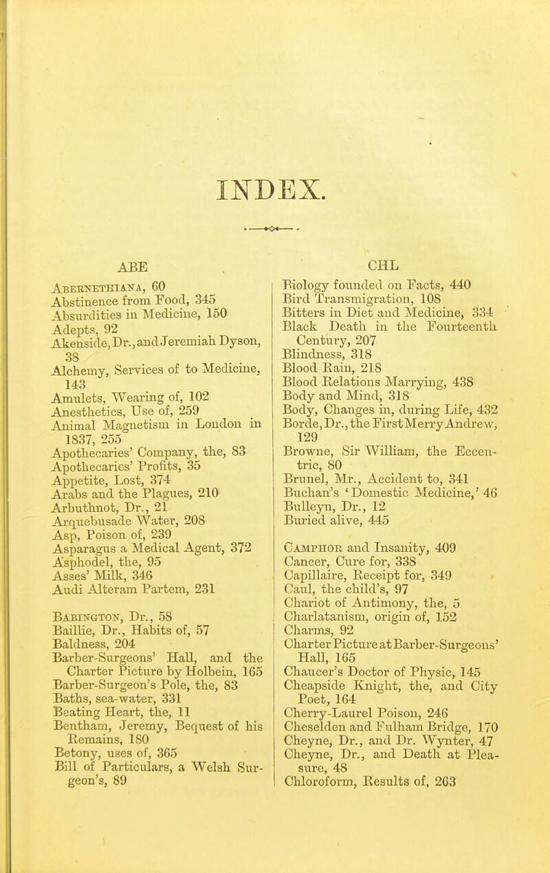 INDEX. ABE Abeenethiana, 60 Abstinence from Food, 345 Absurdities in Medicine, 150 Adepts, 92 Akenside,Dr.,and Jeremiah Dyson, 38 Alchemy, Services of to Medicine, 143 Amulets, Wearing of, 102 Anesthetics, Use of, 259 Animal Magnetism in London in 1837, 255 Apothecaries' Company, the, 83 Apothecaries' Profits, 35 Appetite, Lost, 374 Arabs and the Plagues, 210 Arbiithnot, Dr., 21 AiT^uebusade Water, 208 Asp, Poison of, 239 Asparagus a Medical Agent, 372 Asphodel, the, 95 Asses' Milk, 346 Audi Alteram Partem, 231 Babington, Dr., 58 Baillie, Dr., Habits of, 57 Baldness, 204 Barber-Surgeons' Hall, and the Charter Picture by Holbein, 165 Barber-Surgeon's Pole, the, 83 Baths, sea-water, 331 Beating Heai-t, the, 11 Bentham, Jeremy, Bequest of his Remains, 180 Betony, uses of, 365 Bill of Particulars, a Welsh Sur- geon's, 89 CHL Biology founded on Facts, 440 Bird Transmigration, 108 Bitters in Diet and Medicine, 334 Black Death in the Fourteenth Century, 207 Blindness, 318 Blood Rain, 218 Blood Relations Marrying, 438 Body and Mind, 318 Body, Changes in, during Life, 432 Borde,Dr.,the FirstMerry Andrew, 129 Browne, Sir William, the Eccen- tric, 80 Brunei, Mr., Accident to, 341 Buchan's 'Domestic Medicine,'46 BuUeyn, Dr., 12 Buried alive, 445 Camphor and Insanity, 409 Cancer, Cure for, 338 Capillaire, Receipt for, 349 Caul, the child's, 97 Chariot of Antimony, the, 5 Charlatanism, origin of, 152 Charms, 92 Char ter Picture at Barber-Surgeons' Hall, 165 Chaucer's Doctor of Physic, 145 Cheapside Knight, the, and City Poet, 164 Cherry-Laurel Poison, 246 Cheselden and Fulham Bridge, 170 Cheyne, Dr., and Dr. Wynter, 47 Cheyne, Dr., and Death at Plea- sure, 48 Chloroform, Results of, 2C3
