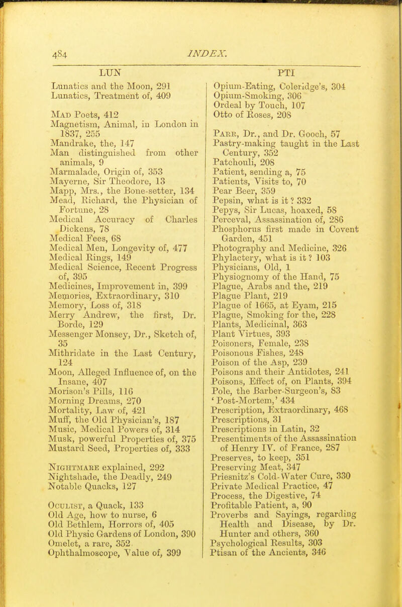 LUN Lunatics and the Moon, 291 Lunatics, Treatment of, 409 Mad Poets, 412 Magnetism, Animal, in London in 1837, 255 Mandrake, the, 147 Man distinguished from other animals, 9 Marmalade, Origin of, 353 Mayerne, Sir Theodore, 13 Mapp, Mrs., the Bone-setter, 134 Mead, Richard, the Physician of Fortune, 28 Medical Accuracy of Charles Dickens, 78 Medical Fees, 68 Medical Men, Longevity of, 477 Medical Rings, 149 Medical Science, Recent Progress of, 395 Medicines, Improvement in, 399 Meijaories, Extraordinary, 310 Memory, Loss of, 318 Merry Andrew, the first. Dr. Borde, 129 Messenger Mousey, Dr., Sketch of, 35 Mithridate in the Last Century, 124 Moon, Alleged Influence of, on the Insane, 407 Morisou's Pills, 116 Morning Dreams, 270 Mortality, Law of, 421 Muft, the Old Physician's, 187 Music, Medical Powers of, 314 Musk, powerful Properties of, 375 Mustard Seed, Proi^erties of, 333 NiGHTBiARE explained, 292 Nightshade, the Deadly, 249 Notable Quacks, 127 Oculist, a Quack, 133 Old Age, how to nurse, 6 Old Bcthlem, Horrors of, 405 Old Physic Gardens of London, 390 Omelet, a rare, 352 Ophthalmoscope, Value of, 399 PTI Opium-Eating, Coleridge's, 304 Opium-Smoking, 306 Ordeal by Touch, 107 Otto of Roses, 208 Parr, Dr., and Dr. Gooch, 57 Pastry-making taught in the Last Century, 352 Patchouli, 208 Patient, sending a, 75 Patients, Visits to, 70 Pear Beer, 359 Pepsin, what is it ? 332 Pepys, Sir Lucas, hoaxed, 58 Perceval, Assassination of, 286 Phosphorus first made in Covent Garden, 451 Photography and Medicine, 326 Phylactery, what is it ? 103 Physicians, Old, 1 Physiognomy of the Hand, 75 Plague, Arabs and the, 219 Plague Plant, 219 Plague of 1665, at Eyam, 215 Plague, Smoking for the, 228 Plants, Medicinal, 363 Plant Virtues, 393 Poisoners, Female, 238 Poisonous Fishes, 248 Poison of the Asp, 239 Poisons and their Antidotes, 241 Poisons, Effect of, on Plants, 394 Pole, the Barber-Surgeon's, 83 'Post-Mortem,' 434 Prescription, Extraordinary, 468 Prescriptions, 31 Prescriptions in Latin, 32 Presentiments of the Assassination of Henry IV. of France, 287 Preserves, to keep, 351 Preserving Meat, 347 Priesnitz's Cold-Water Cure, 330 Private Medical Practice, 47 Process, the Digestive, 74 Profitable Patient, a, 90 Proverbs and Sayings, regarding Health and Disease, by Dr. Hunter and others, 360 Psychological Results, 303 Ptisan of the Ancients, 346