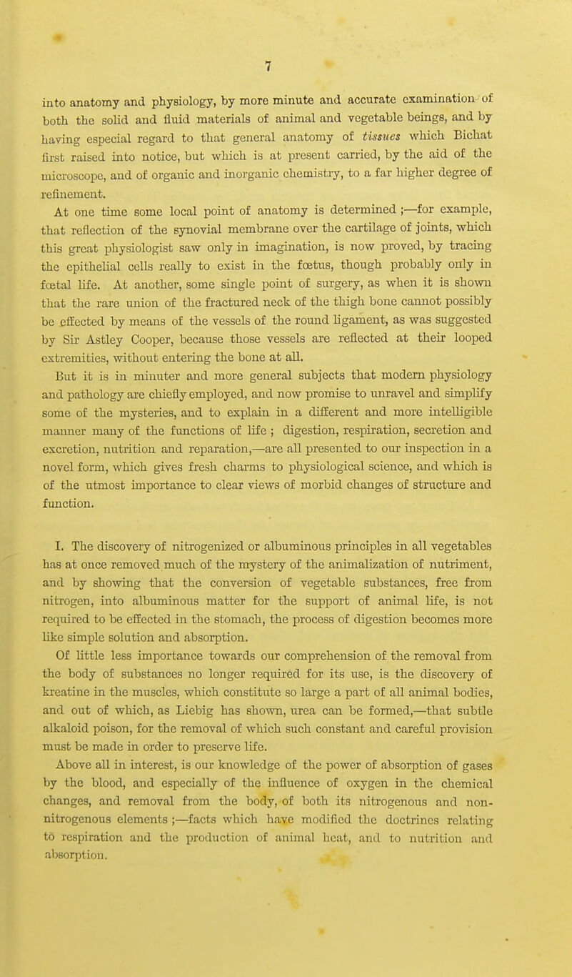 into anatomy and physiology, by more minute and accurate examination of both the solid and fluid materials of animal and vegetable beings, and by having especial regard to that general anatomy of tissues which Bichat first raised into notice, but which is at present carried, by the aid of the microscope, and of organic and inorganic chemistry, to a far higher degree of refinement. At one time some local point of anatomy is determined ;—for example, that reflection of the synovial membrane over the cartilage of joints, which this great physiologist saw only in imagination, is now proved, by tracing the epithelial cells really to exist in the foetus, though probably only in foetal life. At another, some single point of surgery, as when it is shown that the rare union of the fractured neck of the thigh bone cannot possibly be cfEected by means of the vessels of the romid ligament, as was suggested by Sir Astley Cooper, because those vessels are reflected at their looped extremities, without entering the bone at all. But it is in minuter and more general subjects that modem physiology and pathology are chiefly employed, and now promise to unravel and simplify some of the mysteries, and to explain in a difEerent and more intelligible manner many of the functions of life ; digestion, respiration, secretion and excretion, nutrition and reparation,—are all presented to oui inspection in a novel foi-m, which gives fresh charms to physiological science, and which is of the utmost importance to clear views of morbid changes of structure and function. I. The discovery of nitrogenized or albuminous principles in all vegetables has at once removed much of the mystery of the animalization of nutriment, and by showing that the conversion of vegetable substances, free from nitrogen, into albuminous matter for the support of animal life, is not required to be efEected in the stomach, the process of digestion becomes more like simple solution and absorption. Of little less importance towards our comprehension of the removal from the body of substances no longer required for its use, is the discovery of krcatine in the muscles, which constitute so large a part of all animal bodies, and out of which, as Liebig has shown, urea can be formed,—that subtle alkaloid poison, for the removal of which such constant and careful provision must be made in order to preserve life. Above all in interest, is our knowledge of the power of absorption of gases by the blood, and especially of the influence of oxygen in the chemical changes, and removal from the body, of both its nitrogenous and non- nitrogenous elements ;—facts which have modified the doctrines relating to respiration and the production of animal heat, and to nutrition and absorption.