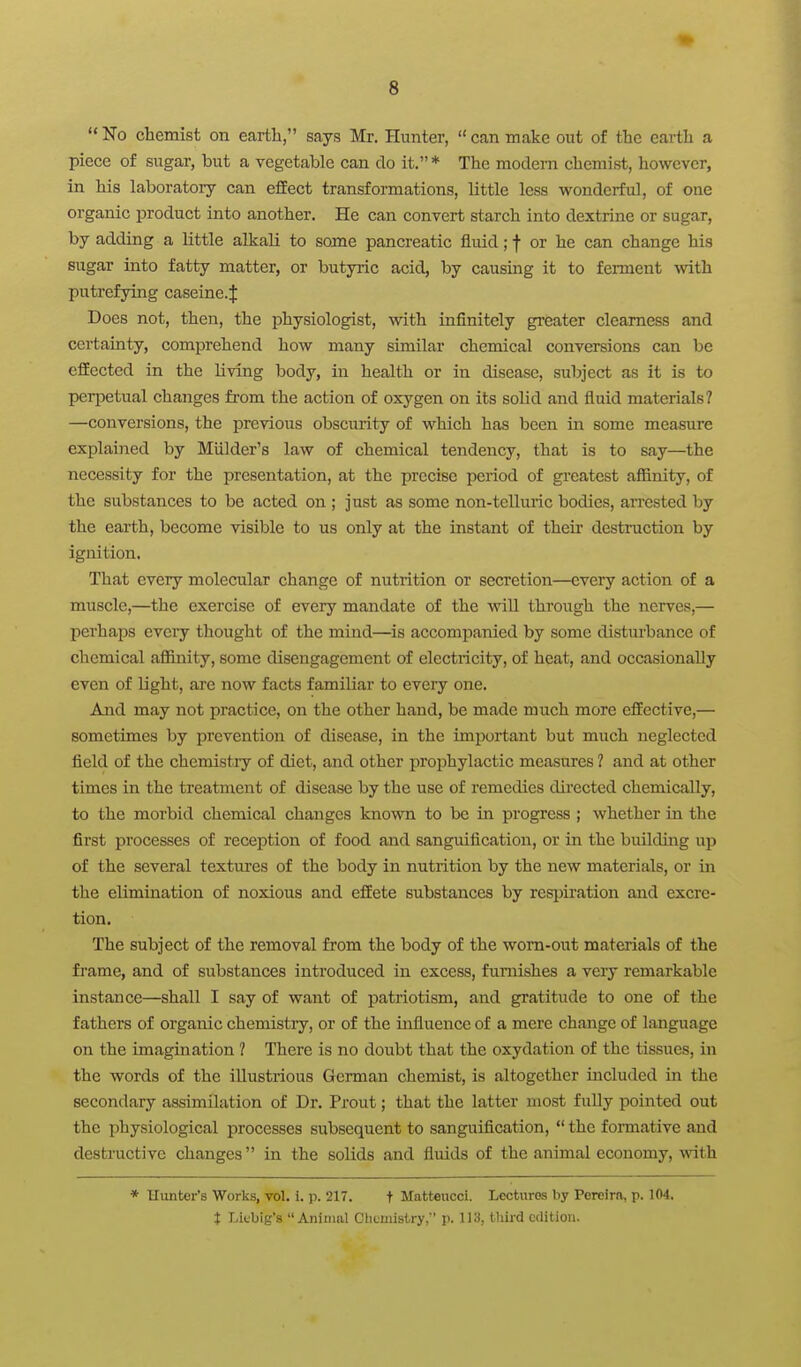 No chemist on eartli, says Mr. Hunter, can make out of the earth a piece of sugar, but a vegetable can do it. ♦ The modern chemist, however, in his laboratory can effect transformations, little less wonderful, of one organic product into another. He can convert starch into dextrine or sugar, by adding a little alkali to some pancreatic fluid; f or he can change his sugar into fatty matter, or butyric acid, by causing it to ferment with putrefying caseine.J Does not, then, the physiologist, vrith infinitely greater clearness and certainty, comprehend how many similar chemical conversions can be effected in the living body, in health or in disease, subject as it is to peri^etual changes from the action of oxygen on its solid and fluid materials? —conversions, the previous obscurity of which has been in some measure explained by Miilder's law of chemical tendency, that is to say—the necessity for the presentation, at the precise period of gi'catest affinity, of the substances to be acted on ; just as some non-telluric bodies, arrested by the earth, become visible to us only at the instant of theii' destruction by ignition. That every molecular change of nutrition or secretion—every action of a muscle,—the exercise of every mandate of the will through the nerves,— perhaps eveiy thought of the mind—is accompanied by some disturbance of chemical affinity, some disengagement of electiicity, of heat, and occasionally even of light, are now facts familiar to every one. And may not practice, on the other hand, be made much more effective,— sometimes by prevention of disease, in the important but much neglected field of the chemistiy of diet, and other prophylactic measures 1 and at other times in the treatment of disease by the use of remedies dii-ected chemically, to the morbid chemical changes known to be in progress ; whether in the first processes of reception of food and sanguification, or in the building up of the several textures of the body in nutrition by the new materials, or in the elimination of noxious and effete substances by respiration and excre- tion. The subject of the removal from the body of the worn-out materials of the frame, and of substances introduced in excess, furnishes a very remarkable instance—shall I say of want of patriotism, and gratitude to one of the fathers of organic chemistry, or of the influence of a mere change of language on the imaguiation ? There is no doubt that the oxydation of the tissues, in the words of the illustrious German chemist, is altogether included in the secondary assimilation of Dr. Prout; that the latter most fully pointed out the physiological processes subsequent to sanguification,  the fomative and destructive changes in the solids and fluids of the animal economy, with * Hunter's Works, vol. i. p. 217. t Matteucci. Lectures by Pereira, p. 104, t Licbig's Animal Clicmistry, p. IIS, tliird edition.