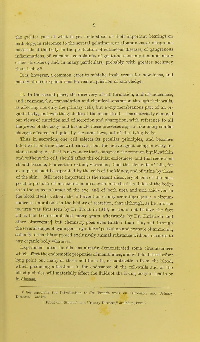 the gi-eater part of what is yet understood of their important bearings on pathology, in reference to the several gelatinous, or albuminous, or oleaginous materials of the body, in the production of cutaneous diseases, of gangrenous inflammations, of calculous complaints, of gout and consiunption, and many other disorders ; and in many particulars, probably with greater accuracy than Liebig.* It is, however, a common error to mistake fresh terms for new ideas, and merely altered explanations for real acquisition of knowledge. II. In the second place, the discovery of cell formation, and of endosmose, and exosmose, i. e., transudation and chemical separation through their walls, as affecting not only the primary cells, but every membranous part of an or- ganic body, and even the globules of the blood itself,—has materially changed OUT views of nutrition and of secretion and absorption, with reference to all the fluids of the body, and has made these processes appear like many similar changes eiiected in liquids by the same laws, out of the living body. Thus in secretion, one cell selects its peculiar principles, and becomes fiilled with bile, another with saliva ; but the active agent being in every in- stance a simple cell, it is no wonder that changes in the common liquid, within and without the cell, should affect the cellular endosmose, and that secretions should become, to a certain extent, vicarious ; that the elements of bile, for example, should be separated by the cells of the kidney, and of urine by those of the skin. Still more important is the recent discovery of one of the most peculiar products of one excretion, urea, even in the healthy fluids of the body; as in the aqueous humor of the eye, and of both urea and uric acid even in the blood itself, without the intervention of any secreting organ ; a circum- stance so improbable in the history of secretion, that although, as he informs us, urea was thus seen by Dr. Prout in 1816, he could not believe the fact tm it had been established many years afterwards by Dr. Christison and other observers ; f but chemistry goes even further than this, and through the several stages of cyanogen—cyanide of potassium and cyanate of ammonia, actually forms this supposed exclusively animal substance without recourse to any organic body whatever. Experiment upon liquids has already demonstrated some circumstances which affect the endosmotic properties of membranes, and vrill doubtless before long point out many of those additions to, or subtractions from, the blood, which producing alterations in the endosmose of the cell-walls and of the blood globules, will materially affect the fluids of the living body in health or in disease. * See especially the Introduction to Dr. Prout's worlt on  Stomach nnd Urinary Diseases. yrdfcd. t Pjout on Stomach and Urinary Diseases, 3rd cd. p. Ixxiii.