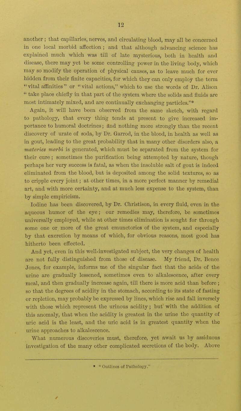 another ; that capillaries, nerves, and circulating blood, may all be concerned in one local morbid affection ; and that although advancing science has explained much which was till of late mysterious, both in health and disease, there may yet be some controlling power in the living body, which may so modify the operation of physical causes, as to leave much for ever hidden from their finite capacities, for which they can only employ the term '•'vital affinities or vital actions, which to use the words of Dr. Ahson take place chiefly in that part of the system where the solids and fluids arc most intimately mixed, and are continually exchanging particles.* Again, it will have been observed from the same sketch, with regard to pathology, that cveiy thing tends at present to give increased im- portance to humoral doctrines; &nd nothing more strongly than the recent discovery of urate of soda, by Dr. Garrod, in the blood, in health as well as in gout, leading to the great probability that in many other disorders also, a materics morhi is generated, which must be separated from the system for their cure ; sometimes the purification being attcmitted by nature, though perhaps her very success is fatal, as when the insoluble salt of gout is indeed eliminated from the blood, but is deposited among the solid textures, so as to cripple every joint; at other times, in a more perfect manner by remedial art, and with more certainty, and at much less expense to the system, than by simple empiricism. Iodine has been discovered, by Dr. Christison, in every fluid, even in the aqueous humor of the eye; our remedies may, therefore, be sometimes universally employed, while at other times elimination is sought for through some one or more of the great emunctories of the system, and especially by that excretion by means of which, for obvious reasons, most good has hitherto been effected. And yet, even in this well-investigated subject, the very changes of health are not fuUy distinguished from those of disease. My friend, Dr. Bcnce Jones, for example, informs me of the smgular fact that the acids of the urine are gradually lessened, sometimes even to alkalescence, after every meal, and then gradually increase again, till there is more acid than before ; so that the degrees of acidity in the stomach, according to its state of fasting or repletion, may probably be expressed by lines, which rise and fall inversely with those which represent the urinous acidity; but' with the addition of this anomaly, that when the acidity is greatest in the urine the quantity of uric acid is the least, and the uric acid is in greatest quantity when the urine approaches to alkalescence. What numerous discoveries must, therefore, yet await us by assiduous investigation of the many other complicated secretions of the body. Above • Outlines of Pathology.