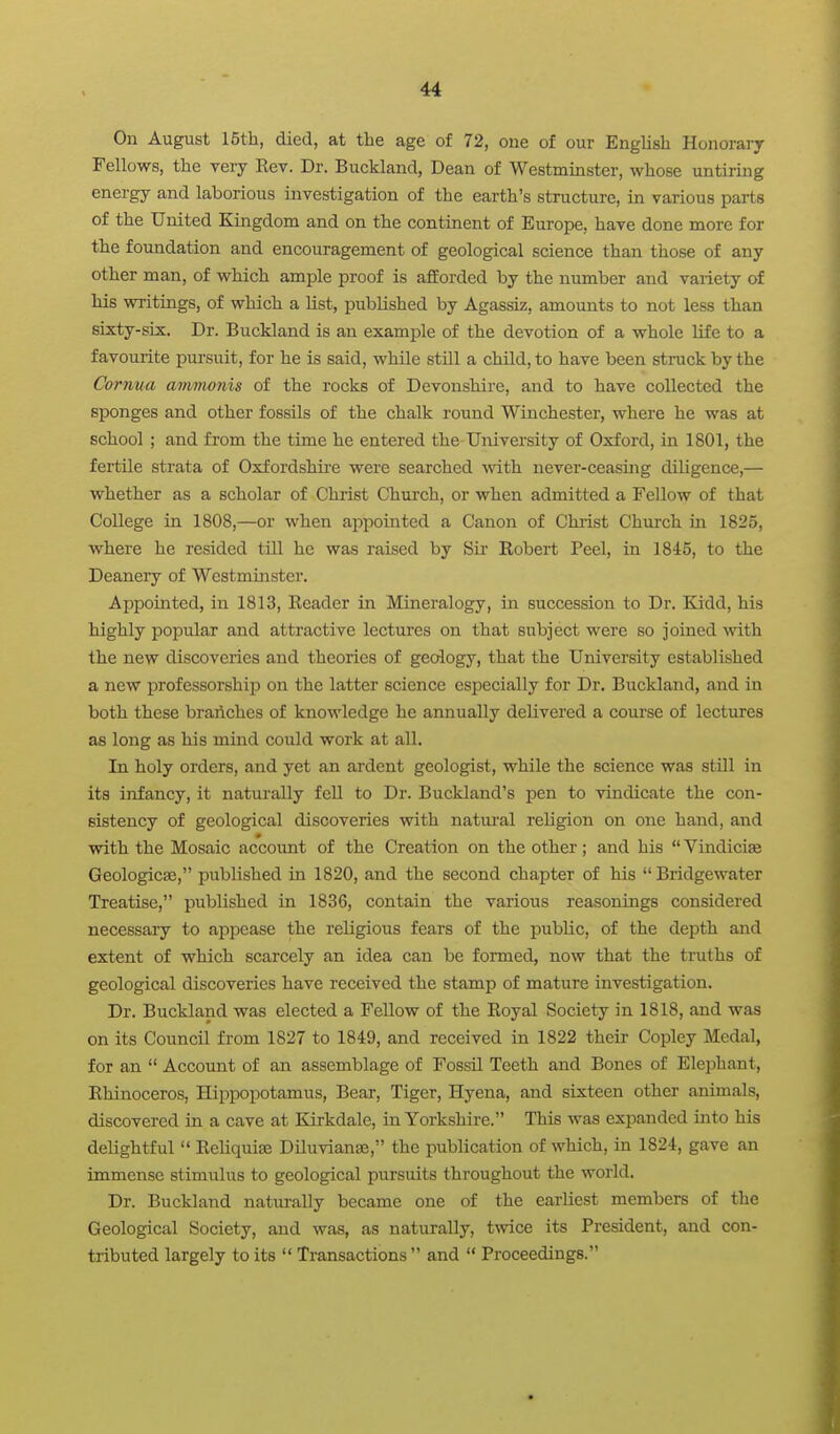 On August 15th, died, at the age of 72, one of our English Honoraiy Fellows, the very Rev. Dr. Buckland, Dean of Westminster, whose untiring energy and laborious investigation of the earth's structure, in various parts of the United Kingdom and on the continent of Europe, have done more for the foundation and encouragement of geological science than those of any other man, of which ample proof is afforded by the number and variety of his writings, of which a list, pubKshed by Agassiz, amounts to not less than sixty-six. Dr. Buckland is an example of the devotion of a whole life to a favourite pursuit, for he is said, while still a child, to have been sti-uck by the Cornua amvwnis of the rocks of Devonshire, and to have collected the sponges and other fossils of the chalk round Winchester, where he was at school ; and from the time he entered the University of Oxford, in 1801, the fertile strata of Oxfordshire were searched with never-ceasing diligence,— whether as a scholar of Christ Church, or when admitted a Fellow of that College in 1808,—or when appointed a Canon of Christ Chui'ch in 1825, where he resided till he was raised by Sii Eobert Peel, in 1845, to the Deanery of Westminster. Appointed, in 1813, Reader in Mineralogy, in succession to Dr. Kidd, his highly popular and attractive lectures on that subject were so joined with the new discoveries and theories of geology, that the University established a new professorship on the latter science especially for Dr. Buckland, and in both these braAches of knowledge he annually delivered a course of lectures as long as his mind could work at all. In holy orders, and yet an ardent geologist, while the science was still in its infancy, it naturally fell to Dr. Buckland's pen to vindicate the con- sistency of geological discoveries with natural religion on one hand, and with the Mosaic account of the Creation on the other; and his  Vindicise Geologic^, published in 1820, and the second chapter of his  Bridgewater Treatise, published in 1836, contain the various reasonings considered necessary to appease the religious fears of the public, of the depth and extent of which scarcely an idea can be formed, now that the truths of geological discoveries have received the stamp of mature investigation. Dr. Buckland was elected a Fellow of the Royal Society in 1818, and was on its Council from 1827 to 1849, and received in 1822 their Copley Medal, for an  Account of an assemblage of Fossil Teeth and Bones of Elephant, Rhinoceros, Hippopotamus, Bear, Tiger, Hyena, and sixteen other animals, discovered in a cave at Earkdale, in Yorkshire. This was expanded into his delightful  Eeliquiaj Diluvianse, the publication of which, in 1824, gave an immense stimulus to geological pursuits throughout the world. Dr. Buckland naturally became one of the earliest members of the Geological Society, and was, as naturally, twice its President, and con- tributed largely to its  Transactions  and  Proceedings.