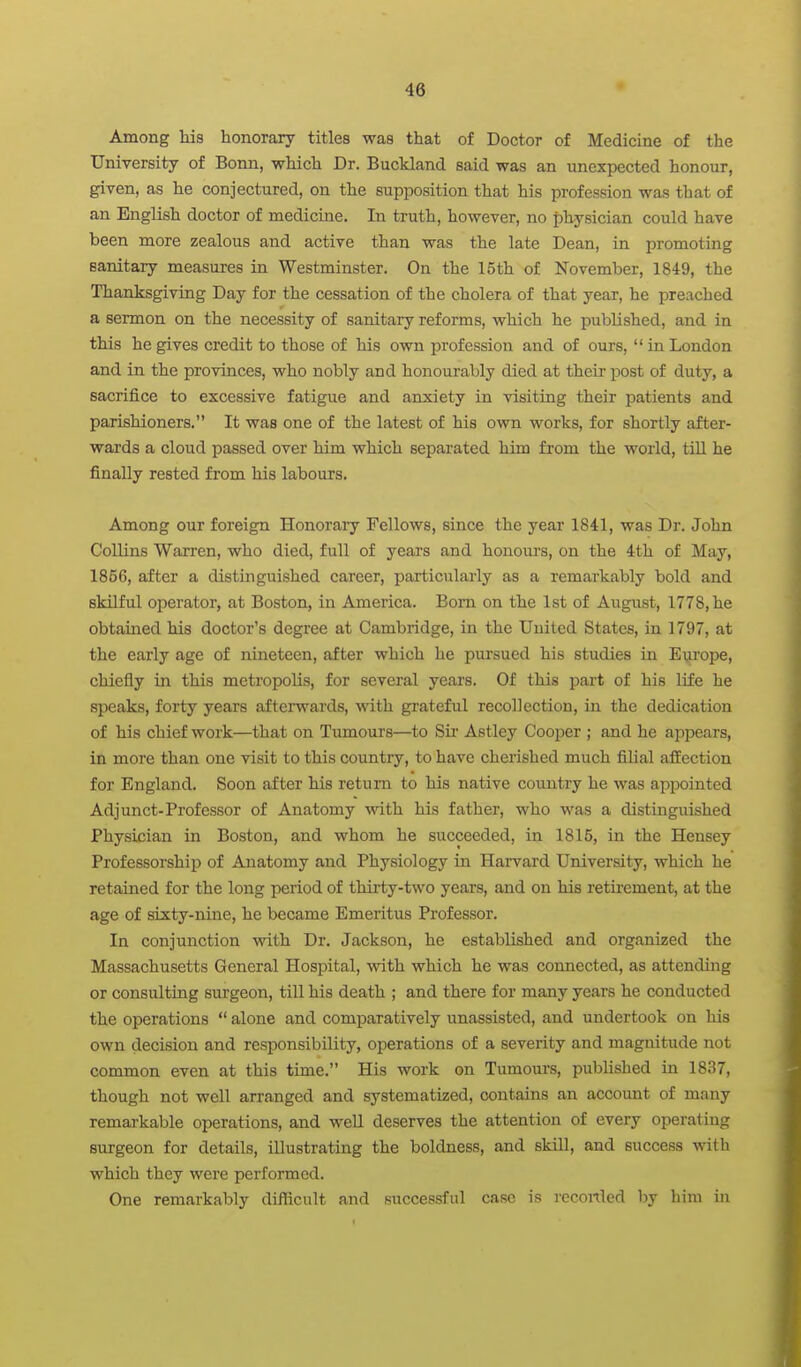 Among his honorary titles was that of Doctor of Medicine of the University of Bonn, which Dr. Buckland said was an unexpected honour, given, as he conjectured, on the supposition that his profession was that of an English doctor of medicine. In truth, however, no physician could have been more zealous and active than was the late Dean, in promoting sanitary measures in Westminster. On the 15th of November, 1849, the Thanksgiving Day for the cessation of the cholera of that year, he preached a sermon on the necessity of sanitary reforms, which he published, and in this he gives credit to those of his own profession and of ours, in London and in the provinces, who nobly and honourably died at their post of duty, a sacrifice to excessive fatigue and anxiety in visitiag their patients and parishioners. It was one of the latest of his own works, for shortly after- wards a cloud passed over him which separated him from the world, till he finally rested from his labours. Among our foreign Honorary Fellows, since the year 1841, was Dr. John Collins Warren, who died, full of years and honours, on the 4th of May, 1856, after a distinguished career, particulai'ly as a remarkably bold and sldlful operator, at Boston, in America. Bom on the 1st of August, 1778, he obtained his doctor's degree at Cambridge, in the United States, in 1797, at the early age of nineteen, after which he pursued his studies in Europe, chiefly in this metropolis, for several years. Of this part of his life he speaks, forty years afterwards, with grateful recollection, in the dedication of his chief work—that on Tumours—to Sir Astley Cooper ; and he appears, in more than one visit to this country, to have cherished much filial afEection for England. Soon after his return to his native country he was appointed Adjunct-Professor of Anatomy with his father, who was a distinguished Physician in Boston, and whom he succeeded, in 1815, in the Hensey Professorship of Anatomy and Physiology in Harvard University, which he retained for the long period of thirty-two years, and on his retirement, at the age of sixty-nine, he became Emeritus Professor. In conjunction with Dr. Jackson, he established and organized the Massachusetts General Hospital, with which he was connected, as attending or consulting surgeon, till his death ; and there for many years he conducted the operations  alone and comparatively unassisted, and undertook on his own decision and responsibility, operations of a severity and magnitude not common even at this time. His work on Tumoui's, published in 1837, though not well arranged and systematized, contains an account of many remarkable operations, and well deserves the attention of every operating surgeon for details, illustrating the boldness, and skill, and success with which they were performed. One remarkably difficult and successful case is rcconled by liini in