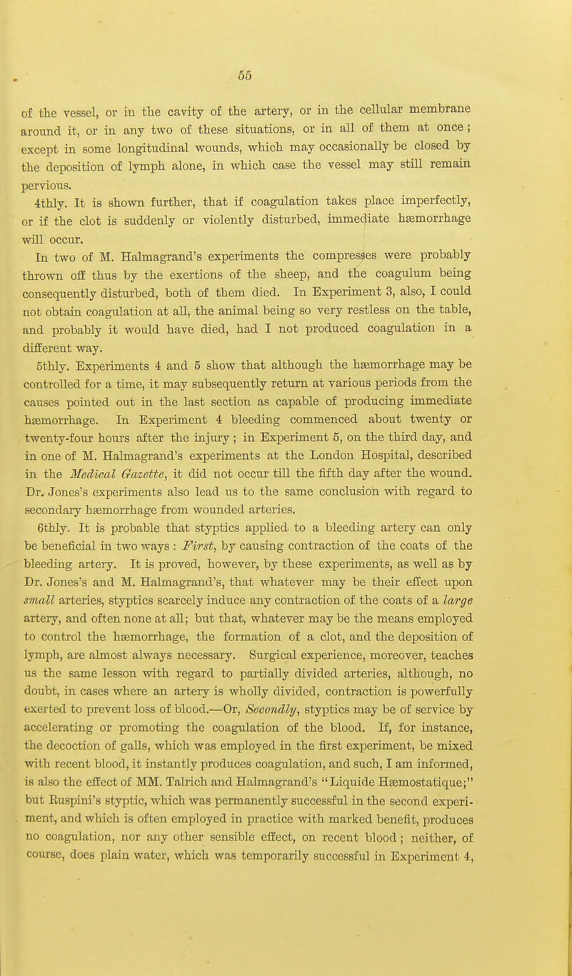 of the vessel, or in the cavity of the artery, or in the cellulai- membrane around it, or in any two of these situations, or in all of them at once ; except in some longitudinal wounds, which may occasionally be closed by the deposition of Ijnnph alone, in which case the vessel may stiU remain pervious. 4thly. It is shown further, that if coagulation takes place imperfectly, or if the clot is suddenly or violently disturbed, immediate haemorrhage will occur. In two of M. Halmagrand's experiments the compresses were probably thrown o£E thus by the exertions of the sheep, and the coagulimi being consequently disturbed, both of them died. In Bxpeiiment 3, also, I could not obtain coagulation at aU, the animal being so very restless on the table, and probably it would have died, had I not produced coagulation in a different way. 5thly. Experiments 4 and 5 show that although the hemorrhage may be controlled for a time, it may subsequently return at various periods from the causes pointed out in the last section as capable of producing immediate hasmorrhage. In Experiment 4 bleeding commenced about twenty or twenty-four hours after the injm-y ; in Experiment 5, on the third day, and in one of M. Halmagrand's experiments at the London Hospital, described in the Medical Gazette, it did not occur till the fifth day after the wound. Dr. Jones's experiments also lead us to the same conclusion with regard to secondary haemorrhage from wounded arteries. 6thly. It is probable that styptics applied to a bleeding artery can only be beneficial in two ways : First, by causing contraction of the coats of the bleeding artery. It is proved, however, by these expeiiments, as well as by Dr. Jones's and M. Halmagrand's, that whatever may be their effect upon small arteries, styptics scarcely induce any contraction of the coats of a la/rge artery, and often none at aU; but that, whatever may be the means employed to control the hasmon-hage, the fonnation of a clot, and the deposition of lymph, are almost always necessary. Surgical experience, moreover, teaches us the same lesson with regard to partially divided arteries, although, no doubt, in cases where an arteiy is wholly divided, contraction is powerfully exerted to prevent loss of blood.—Or, Secondly, styptics may be of senrice by accelerating or promoting the coagulation of the blood. If, for instance, the decoction of galls, which was employed in the first experiment, be mixed with recent blood, it instantly produces coagulation, and such, I am informed, is also the effect of MM. TaMch and Halmagrand's Liquide Haemostatique; but Ruspini's stjrptic, which was permanently successful in the second experi- ment, and which is often employed in practice with marlsied benefit, produces no coagulation, nor any other sensible effect, on recent blood; neither, of course, does plain water, which was temporarily successful in Experiment 4,