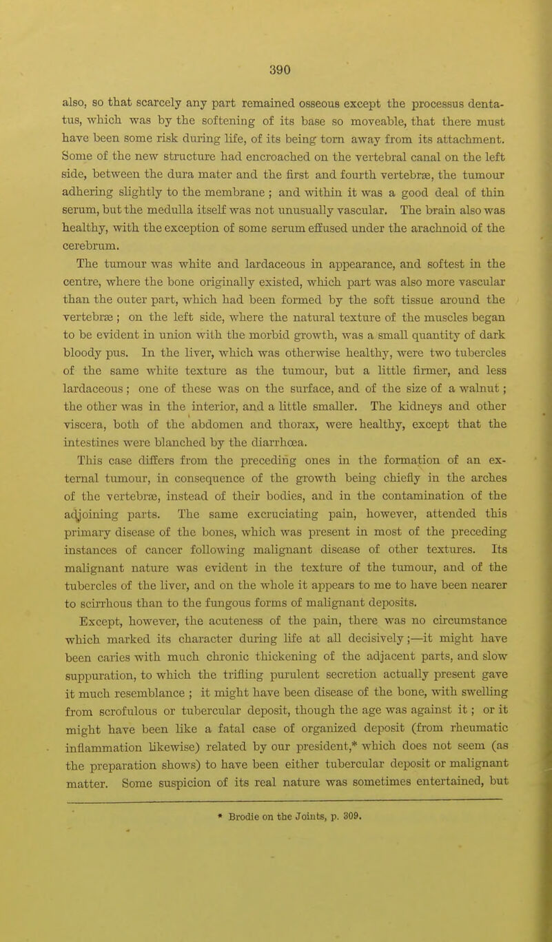 also, so that scarcely any part remained osseous except the processus denta- tus, which was by the softening of its base so moveable, that there must have been some risk during life, of its being torn away from its attachment. Some of the new structure had encroached on the vertebral canal on the left side, between the dura mater and the first and fourth vertebrae, the tumour adhering slightly to the membrane ; and within it was a good deal of thin serum, but the medulla itself was not unusually vascular. The brain also was healthy, with the exception of some serum effused under the arachnoid of the cerebrum. The tumour was white and lai'daceous in appearance, and softest in the centre, where the bone originally existed, which part was also more vascular than the outer part, which had been formed by the soft tissue around the vertebrae ; on the left side, where the natural texture of the muscles began to be evident in union with the morbid growth, was a small quantity of dark bloody pus. In the liver, which was otherwise healthy, were two tubercles of the same white texture as the tumour, but a little finner, and less lardaceous; one of these was on the surface, and of the size of a walnut; the other was in the interior, and a little smaller. The kidneys and other viscera, both of the abdomen and thorax, were healthy, except that the intestines were blanched by the diarrhoea. This case differs from the preceding ones in the formation of an ex- ternal tiunour, in consequence of the growth being chiefly in the arches of the vertebrse, instead of their bodies, and in the contamination of the ac^'oining parts. The same excruciating pain, however, attended this primary disease of the bones, which was present in most of the preceding instances of cancer following malignant disease of other textures. Its malignant nature was evident in the texture of the tumour, and of the tubercles of the liver, and on the whole it appears to me to have been nearer to scirrhous than to the fungous forms of malignant deposits. Except, however, the acuteness of the pain, there was no circumstance which marked its character dming life at all decisively;—it might have been caries with much chronic thickening of the adjacent parts, and slow suppuration, to which the trifling purulent secretion actually present gave it much resemblance ; it might have been disease of the bone, with swelling from scrofulous or tubercular deposit, though the age was against it; or it might have been like a fatal case of organized deposit (from rheumatic inflammation likewise) related by our president,* which does not seem (as the preparation shows) to have been either tubercular deposit or malignant matter. Some suspicion of its real natm-e was sometimes entertained, but • Brodie on the Joints, p. 309.