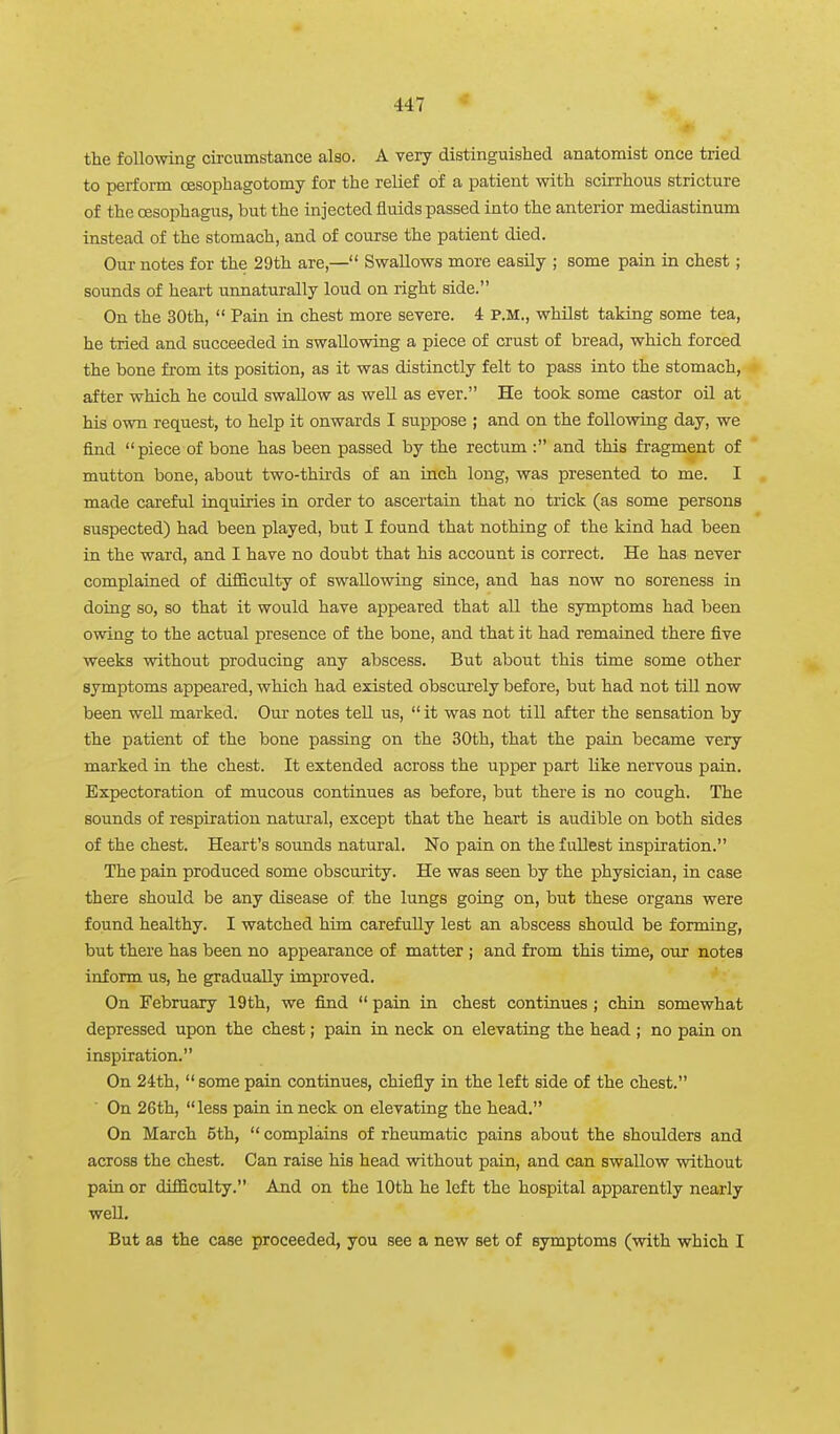 the following circumstance also. A very distinguished anatomist once tried to perform oesophagotomy for the relief of a patient with scirrhous stricture of the CBSophagus, but the injected fluids passed into the anterior mediastinum instead of the stomach, and of course the patient died. Our notes for the 29th are,— Swallows more easily ; some pain in chest; sounds of heart unnaturally loud on right side. On the 30th,  Pain in chest more severe. 4 P.M., whilst taking some tea, he tried and succeeded in swallowing a piece of crust of bread, which forced the bone from its position, as it was distinctly felt to pass into the stomach, after which he could swallow as well as ever. He took some castor oU at his own request, to help it onwards I suppose ; and on the following day, we find piece of bone has been passed by the rectum : and this fi'agment of mutton bone, about two-thirds of an inch long, was presented to me. I made careful inquiries in order to ascertain that no trick (as some persons suspected) had been played, but I found that nothing of the kind had been in the ward, and I have no doubt that his account is correct. He has never complained of difficulty of swallowing since, and has now no soreness in doing so, so that it would have appeared that all the symptoms had been owing to the actual presence of the bone, and that it had remained there five weeks without producing any abscess. But about this time some other symptoms appeared, which had existed obscurely before, but had not till now been well marked. Our notes teU us,  it was not till after the sensation by the patient of the bone passing on the 30th, that the pain became very marked in the chest. It extended across the upper part like nervous pain. Expectoration of mucous continues as before, but there is no cough. The sounds of respiration natural, except that the heart is audible on both sides of the chest. Heart's sounds natural. No pain on the fullest inspiration. The pain produced some obscurity. He was seen by the physician, in case there should be any disease of the lungs going on, but these organs were found healthy. I watched him carefully lest an abscess should be forming, but there has been no appearance of matter ; and from this time, our notes inform us, he gradually improved. On February 19th, we find  pain in chest continues ; chin somewhat depressed upon the chest; pain in neck on elevating the head ; no pain on inspiration. On 24:th,  some pain continues, chiefly in the left side of the chest. On 26th, less pain in neck on elevating the head. On March 5th,  complains of rheumatic pains about the shoulders and across the chest. Can raise his head without pain, and can swallow without pain or difficulty. And on the 10th he left the hospital apparently nearly well. But as the case proceeded, you see a new set of symptoms (with which I