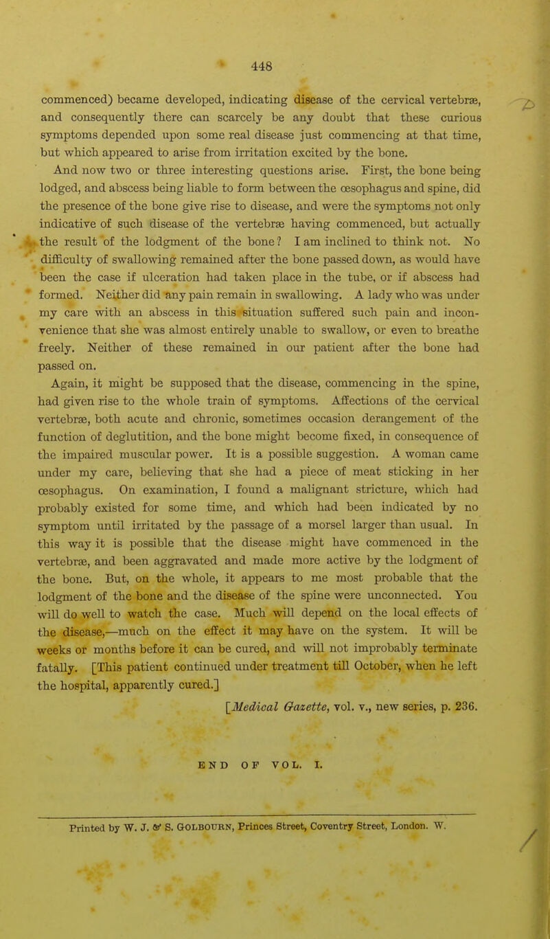 commenced) became developed, indicating disease of the cervical vertebrae, and consequently there can scarcely be any doubt that these curious symptoms depended upon some real disease just commencing at that time, but which appeared to arise from irritation excited by the bone. And now two or three interesting questions arise. First, the bone being lodged, and abscess being liable to form between the oesophagus and spine, did the presence of the bone give rise to disease, and were the symptoms not only indicative of such disease of the vertebrae having commenced, but actually ^.the result of the lodgment of the bone? lam inclined to think not. No difficulty of swallowing remained after the bone passed down, as would have been the case if ulceration had taken place in the tube, or if abscess had formed. Neither did any pain remain in swallowing. A lady who was under my care with an abscess in this situation suffered such pain and incon- venience that she was almost entirely unable to swallow, or even to breathe freely. Neither of these remained in our patient after the bone had passed on. Again, it might be supposed that the disease, commencing in the spine, had given rise to the whole train of symptoms. AfEections of the cervical vertebrae, both acute and chronic, sometimes occasion derangement of the function of deglutition, and the bone might become fixed, in consequence of the impaired muscular power. It is a possible suggestion. A woman came under my care, believing that she had a piece of meat sticking in her oesophagus. On examination, I found a malignant stricture, which had probably existed for some time, and which had been indicated by no symptom until irritated by the passage of a morsel larger than usual. In this way it is possible that the disease might have commenced in the vertebrEe, and been aggravated and made more active by the lodgment of the bone. But, on the whole, it appears to me most probable that the lodgment of the bone and the disease of the spine were unconnected. You will do well to watch the case. Much will depend on the local effects of the disease,—much on the effect it may have on the system. It will be weeks or months before it can be cured, and will not improbably terminate fatally. [This patient continued under treatment till October, when he left the hospital, apparently cured.] [_Medical Oatette, vol. v., new series, p. 236. END OP VOL. I. Printed by W. J. V S. &0LB0TIRN, Princes Street, Coventry Street, London. W.