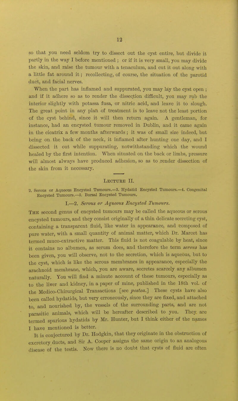 so that you need seldom try to dissect out the cyst entire, but divide it partly in the way I before mentioned ; or if it is very small, you may divide the skin, and raise the tumour with a tenaculum, and cut it out along with a little fat around it; recollecting, of course, the situation of the parotid duct, and facial nerves. When the part has inflamed and suppurated, you may lay the cyst open ; and if it adhere so as to render the dissection difficult, you may rub the interior slightly with potassa fusa, or nitric acid, and leave it to slough. The great point in any plan of treatment is to leave not the least portion of the cyst behind, since it will then return again. A gentleman, for instance, had an encysted tumour removed in DubUn, and it came again in the cicatrix a few months afterwards ; it was of small size indeed, but being on the back of the neck, it inflamed after huntuag one day, and I dissected it out while suppurating, notwithstanding which the wound healed by the first intention. When situated on the back or limbs, pressure will almost always have produced adhesion, so as to render dissection of the skin from it necessary. Lecture II. 2. Serous or Aqueous Encysted Tumours.—3. Hydatid Encysted Tumours.—4. Congenital Encysted Tumours.—5. Bursal Encysted Tumours. I.—2. Serous or Aqtteons Encysted I'umvurs. The second genus of encysted tumoiu-s may be called the aqueous or serous encysted tumom's, and they consist originally of a thin delicate secreting cyst, containing a transparent fluid, like water in appearance, and composed of pure water, with a small quantity of animal matter, which Dr. Marcet has termed muco-extractive matter. This fluid is not coagulable by heat, since it contains no albumen, as serum does, and therefore the term serous has been given, you vnll observe, not to the secretion, which is aqueOus, but to the cyst, which is like the serous membranes in appearance, especially the arachnoid membrane, which, you are aware, secretes scarcely any albumen naturally. You will find a minute account of these tumours, especially as to the liver and kidney, in a paper of mine, published in the 18th vol. of the Medico-Chirurgical Transactions [see jpostea.^ These cysts have also been called hydatids, but very erroneously, since they are fixed, and attached to and nourished by, the vessels of the surrounding parts, and are not parasitic animals, which will be hereafter described to you. They are termed spmious hydatids by Mi-. Hunter, but I think either of the names I have mentioned is better. It is conjectured by Dr. Hodgkin, that they originate in the obstruction of excretoi7 ducts, and Sii' A. Cooper assigns the same origin to an analogous disease of the testis. Now there is no doubt that cysts of fluid are often