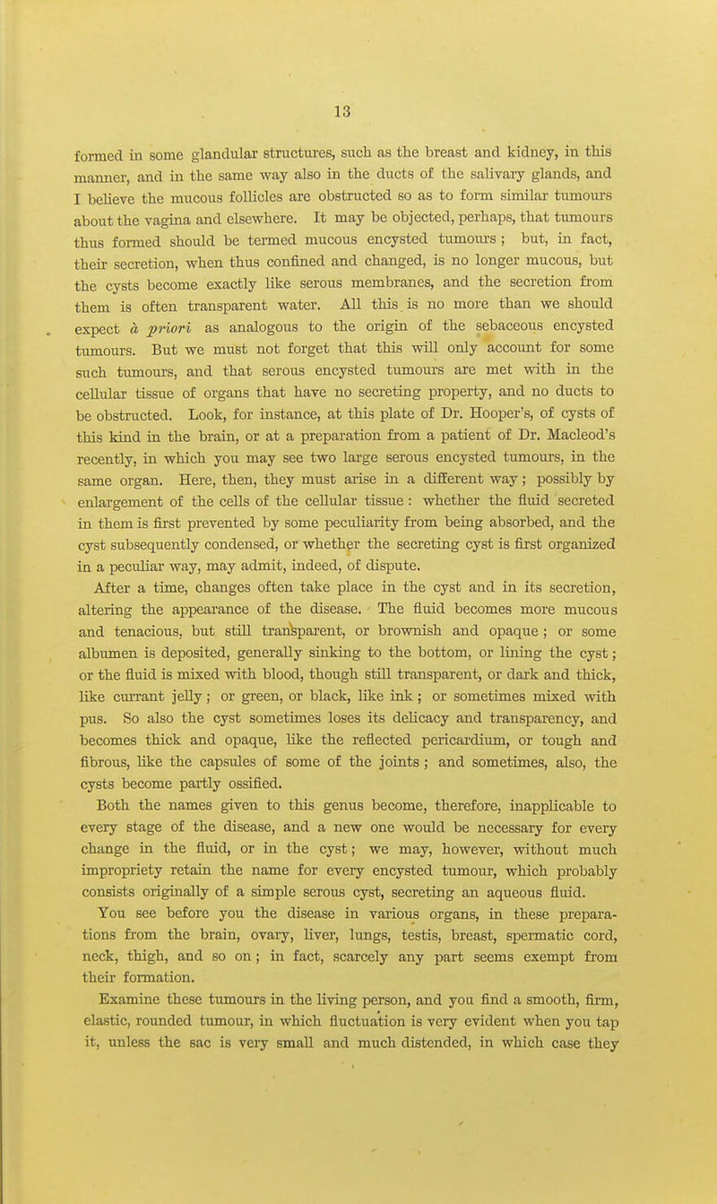 formed in some glandular structures, such as the breast and kidney, in this manner, and in the same way also in the ducts of the saUvaiy glands, and I believe the mucous follicles are obstructed so as to form similar tumom-s about the vagina and elsewhere. It may be objected, perhaps, that tumours thus formed should be termed mucous encysted tumoiu's ; but, in fact, their secretion, when thus confiaied and changed, is no longer mucous, but the cysts become exactly like serous membranes, and the secretion from them is often transparent water. All this is no more than we should expect a pnori as analogous to the origin of the sebaceous encysted tumours. But we must not forget that this will only account for some such tumours, and that serous encysted tumours are met with in the cellular tissue of organs that have no secreting property, and no ducts to be obstructed. Look, for instance, at this plate of Dr. Hooper's, of cysts of this kind in the brain, or at a preparation from a patient of Dr. Macleod's recently, in which you may see two large serous encysted tumours, in the same organ. Here, then, they must arise in a different way; possibly by enlargement of the cells of the cellular tissue: whether the fluid secreted in them is first prevented by some peculiarity from being absorbed, and the cyst subsequently condensed, or whether the secreting cyst is first organized in a peculiar way, may admit, indeed, of dispute. After a time, changes often take place in the cyst and in its secretion, altering the appearance of the disease. The fluid becomes more mucous and tenacious, but still transparent, or brownish and opaque ; or some albiunen is deposited, generally sinking to the bottom, or lining the cyst; or the fluid is mixed with blood, though still transparent, or dark and thick, like cmTant jelly; or green, or black, like ink; or sometimes mixed vnth pus. So also the cyst sometimes loses its delicacy and transparency, and becomes thick and opaque, like the reflected pericardium, or tough and fibrous, like the capsules of some of the joints ; and sometimes, also, the cysts become partly ossified. Both the names given to this genus become, therefore, inapplicable to every stage of the disease, and a new one would be necessary for every change in the fluid, or in the cyst; we may, however, vrithout much impropriety retain the name for every encysted tumour, which probably consists originally of a simple serous cyst, secreting an aqueous fluid. You see before you the disease in vai'ious organs, in these prepara- tions from the brain, ovary, liver, lungs, testis, breast, speimatic cord, neck, thigh, and so on; in fact, scarcely any part seems exempt fit-om their formation. Examine these tumours in the living person, and you find a smooth, firm, elastic, rounded tumour, in which fluctuation is very evident when you tap it, unless the sac is very small and much distended, in which case they