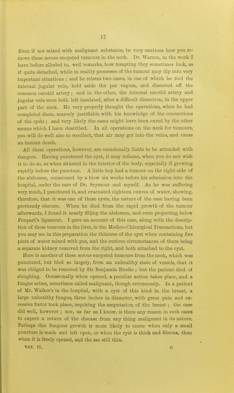 Even if not mixed with malignant substance, be veiy cautious how you re- move these serous encysted tumours in the neck. Dr. Warren, in the work I have before alluded to, well remarks, how tempting they sometimes look, as if quite detached, while in reality processes of the tumour may dip into very important situations ; and he relates two cases, in one of which he tied the internal jugular vein, held aside the par vagum, and dissected ofE the common carotid artery; and in the other, the internal carotid artery and jugular vein were both left insulated, after a difficult dissection, in the upper part of the neck. He very properly thought the operations, when he had completed them, scarcely justifiable with his knowledge of the connections of the cysts ; and very hkely the cases might have been cured by the other means which I have described. In all operations on the neck for tumours, you wUl do well also to recollect, that air may get into the veins, and cause an instant death. All these operations, however, are occasionally liable to be attended with dangers. Having punctured the cyst, it may inflame, when you do not wish it to do so, as when situated in the interior of the body, especially if growing rapidly before the puncture. A little boy had a tumour on the right side of the abdomen, occasioned by a blow six weeks before his admission into the hospital, under the care of Dr. Seymoiir and myself. As he was suffering very much, I punctured it, and evacuated eighteen ounces of water, showing, therefore, that it was one of these cysts, the nature of the case having been previously obscure. When he died from the rapid growth of the tumour afterwards, I found it nearly filling the abdomen, and even projecting below Poupart's hgament. I gave an account of this case, along with the descrip- tion of these tumours in the liver, in the Medico-Chii'urgical Transactions, but you may see in this preparation the thinness of the cyst when containing five pints of water mixed with pus, and the curious circumstances of there being a separate kidney removed from the right, and both attached to the cyst. Here is another of these serous encysted tumours from the neck, which was punctured, but bled so largely, from an imhealthy state of vessels, that it was obliged to be removed by Sir Benjamin Brodie ; but the patient died of sloughing. Occasionally when opened, a peculiar action takes place, and a fungus arises, sometimes called malignant, though erroneously. In a patient of Mr. Walker's in the hospital, with a cyst of this kind in the breast, a large unhealthy fungus, thi-ee inches in diameter, with great pain and ex- cessive foetor took place, requiring the amputation of the breast ; the case did weU, however ; nor, as far as I know, is there any reason in such cases to expect a return of the disease from any thing malignant in its nature. Perhaps this fungous growth is more likely to ensue when only a smaU puncture is made and left open, or when the cyst is thick and fibrous, than when it is freely opened, and the sac still thin. VOL IT. 0