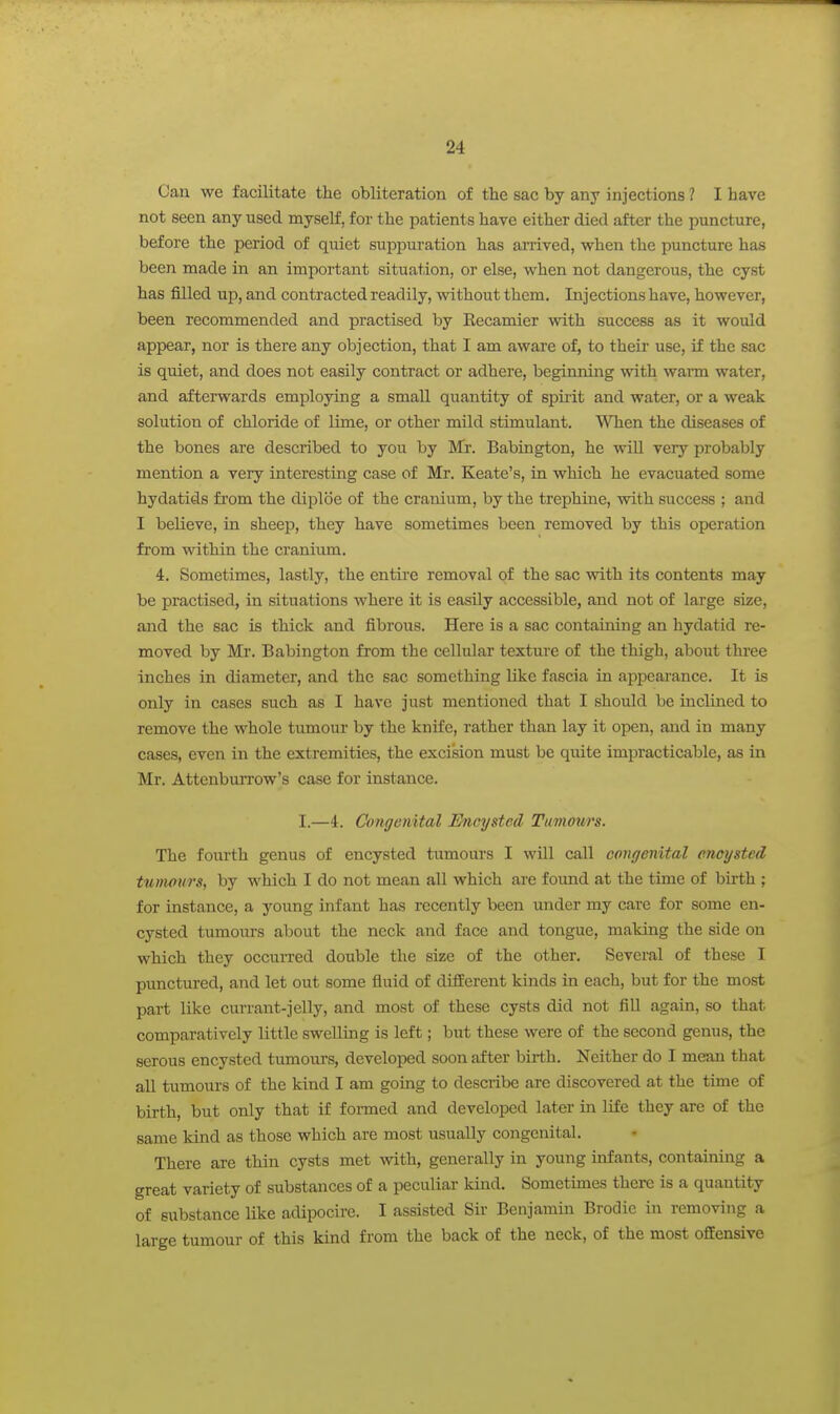 Can we facilitate the obliteration of the sac by any injections ? I have not seen any used myself, for the patients have either died after the puncture, before the period of quiet suppuration has arrived, when the puncture has been made in an important situation, or else, when not dangerous, the cyst has filled up, and contracted readily, without them. Injections have, however, been recommended and practised by Eecamier with success as it would appear, nor is there any objection, that I am aware of, to their use, if the sac is quiet, and does not easily contract or adhere, beginning with wann water, and afterwards employing a small quantity of spiiit and water, or a weak solution of chloride of lime, or other mild stimulant. When the diseases of the bones are described to you by Mr. Babington, he vdll very probably mention a very interesting case of Mr. Keate's, in which he evacuated some hydatids from the diplbe of the cranium, by the trephine, with success ; and I believe, in sheep, they have sometimes been removed by this operation from within the cranium. 4. Sometimes, lastly, the entii-e removal of the sac with its contents may be practised, in situations where it is easily accessible, and not of large size, and the sac is thick and fibrous. Here is a sac containing an hydatid re- moved by Mr. Babington from the cellular texture of the thigh, about three inches in diameter, and the sac something like fascia in appeai'ance. It is only in cases such as I have just mentioned that I should be inclined to remove the whole tumour by the knife, rather than lay it open, and in many cases, even in the extremities, the excision must be quite impracticable, as in Mr. AttenbvuTow's case for instance. I.—4. Congenital Encysted Tumours. The fourth genus of encysted tumours I will call congenital encysted tumours, by which I do not mean all which are found at the time of birth ; for instance, a young infant has recently been under my care for some en- cysted tumours about the neck and face and tongue, making the side on which they occuiTed double the size of the other. Several of these I punctured, and let out some fluid of different kinds in each, but for the most part like currant-jelly, and most of these cysts did not fiU again, so that comparatively little swelling is left; but these were of the second genus, the serous encysted tumours, developed soon after birth. Neither do I mean that aU tumours of the kind I am going to describe are discovered at the time of birth, but only that if formed and developed later in life they are of the same kind as those which are most usually congenital. There are thin cysts met with, generally in young infants, containing a great variety of substances of a peculiar kind. Sometimes there is a quantity of substance like adipocire. I assisted Sir Benjamin Brodie in removing a large tumour of this kind from the back of the neck, of the most offensive