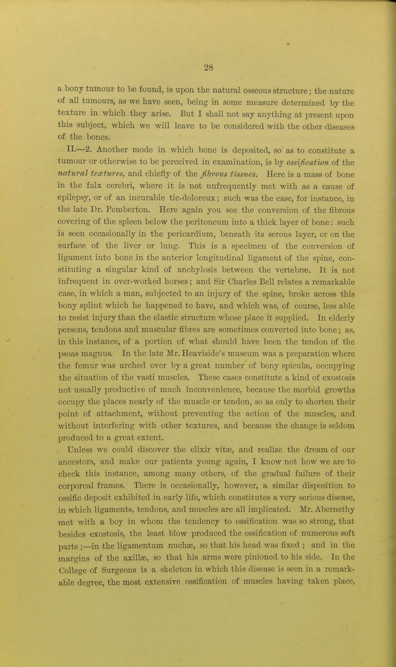 a bony tumour to be found, is upon the natural osseous structure; the nature of all tumours, as we have seen, bemg in some measure determined by the texture in which they arise. But I shall not say anything at present upon this subject, which we will leave to be considered with the other diseases of the bones. II-—2. Another mode in which bone is deposited, so as to constitute a tumour or otherwise to be perceived in examination, is by ossification of the natural textures, and chiefly of the fibrous tissues. Here is a mass of bone in the falx cerebri, where it is not unfi-equently met with as a cause of epilepsy, or of an incurable tic-doloreux; such was the case, for instance, in the late Dr. Pemberton. Here again you see the conversion of the iibrous covering of the spleen below the peritoneum into a thick layer of bone: such is seen occasionally in the pericardium, beneath its serous layer, or on the surface of the liver or lung. This is a specimen of the conversion of ligament into bone in the anterior longitudinal ligament of the spine, con- stituting a singular kind of anchylosis between the vertebrse. It is not infrequent in over-worked horses; and Sir Charles Bell relates a remarkable case, in which a man, subjected to an injuiy of the spine, broke across this bony splint which he happened to have, and which was, of course, less able to resist injury than the elastic structure whose place it sujaplied. In elderly persons, tendons and muscular fibres are sometimes converted into bone; as, in this instance, of a portion of what should have been the tendon of the psoas magnus. In the late Mr. Heaviside's museum was a preparation where the femur was arched over by a great number of bony spiculfe, occupying the situation of the vasti muscles. These cases constitute a kind of exostosis not usually productive of much inconvenience, because the morbid growths occupy the places nearly of the muscle or tendon, so as only to shorten their point of attachment, without preventing the action of the muscles, and without interfering with other textures, and because the change is seldom produced to a great extent. Unless we could discover the elixir vitse, and realize the di-eam of our ancestors, and make our patients young again, I know not how we are to check this instance, among many others, of the gradual failure of their corporeal frames. There is occasionally, however, a similar disposition to ossific deposit exhibited in early life, which constitutes a very serious disease, in which ligaments, tendons, and muscles are all implicated. Mi. Abernethy met with a boy in whom the tendency to ossification was so strong, that besides exostosis, the least blow produced the ossification of numerous soft parts ;—in the ligamentum nuchfe, so that his head was fixed ; and in the margins of the axillae, so that his arms were pinioned to his side. In the College of Surgeons is a skeleton in which this disease is seen in a remark- able degree, the most extensive ossification of muscles having taken place.