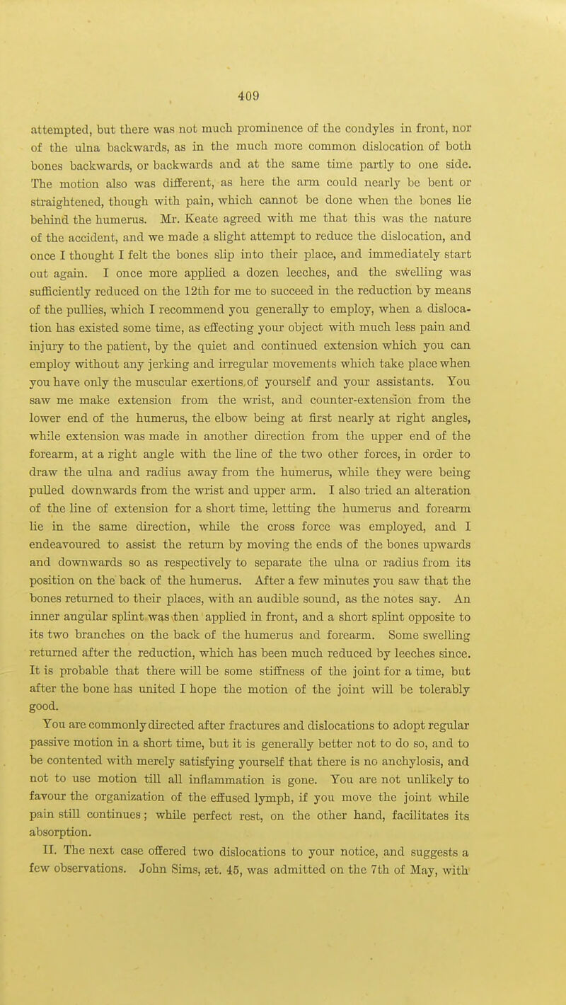 attempted, but there was not much prominence of the condyles in front, nor of the ulna backwards, as in the much more common dislocation of both bones backwards, or backwards and at the same time partly to one side. The motion also was different, as here the arm could nearly be bent or straightened, though with pain, which cannot be done when the bones lie behind the humerus. Mr. Keate agreed with me that this was the nature of the accident, and we made a slight attempt to reduce the dislocation, and once I thought I felt the bones slip into their place, and immediately start out again. I once more applied a dozen leeches, and the sv^elling was sufficiently reduced on the 12th for me to succeed in the reduction by means of the pullies, which I recommend you generally to employ, when a disloca- tion has existed some time, as effecting your object with much less pain and injury to the patient, by the quiet and continued extension which you can employ without any jerking and irregular moyements which take place when you have only the muscular exertions, of yourself and your assistants. You saw me make extension from the wrist, and counter-extension fi'om the lower end of the humerus, the elbow being at first nearly at right angles, while extension was made in another direction fi-om the upper end of the forearm, at a right angle with the line of the two other forces, in order to draw the ulna and radius away from the humerus, while they were being pulled downwards from the wrist and upper arm. I also tried an alteration of the line of extension for a short time, letting the humerus and forearm lie in the same direction, while the cross force was employed, and I endeavoured to assist the return by moving the ends of the bones upwards and downwards so as respectively to separate the ulna or radius from its position on the back of the humerus. After a few minutes you saw that the bones returned to their places, with an audible sound, as the notes say. An inner angular splint was \then applied in front, and a short splint opposite to its two branches on the back of the humerus and forearm. Some swelling returned after the reduction, which has been much reduced by leeches since. It is probable that there will be some stiffness of the joint for a time, but after the bone has united I hope the motion of the joint wiU be tolerably good. You are commonly directed after fractures and dislocations to adopt regular passive motion in a short time, but it is generally better not to do so, and to be contented with merely satisfying yourself that there is no anchylosis, and not to use motion till all inflammation is gone. You are not unlikely to favour the organization of the effused lymph, if you move the joint while pain stiU continues; while perfect rest, on the other hand, facilitates its absorption. II. The next case offered two dislocations to your notice, and suggests a few observations. John Sims, set. 45, was admitted on the 7th of May, with