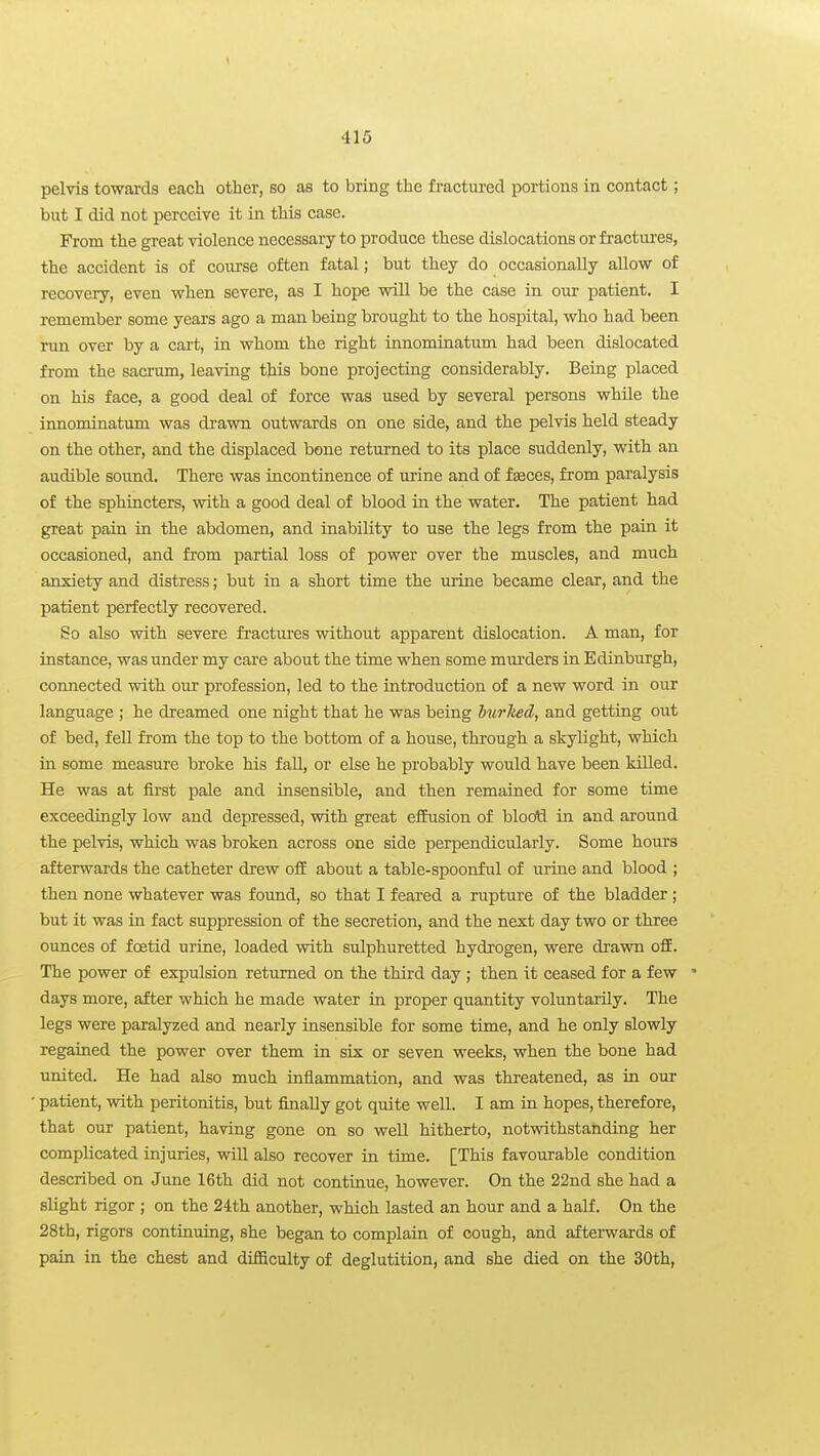 pelvis towarda each other, so as to bring the fractured portions in contact; but I did not perceive it in this case. From the great violence necessary to produce these dislocations or fractures, the accident is of coiu'se often fatal; but they do occasionally allow of recovery, even when severe, as I hope will be the case in our patient, I remember some years ago a man being brought to the hospital, who had been run over by a cart, in whom the right innominatum had been dislocated from the sacrum, leaving this bone projecting considerably. Being placed on his face, a good deal of force was used by several persons while the innominatum was drawn outwards on one side, and the pelvis held steady on the other, and the displaced bone returned to its place suddenly, with an audible sound. There was incontinence of urine and of faeces, from paralysis of the sphincters, with a good deal of blood in the water. The patient had great pain in the abdomen, and inability to use the legs from the pain it occasioned, and from partial loss of power over the muscles, and much anxiety and distress; but in a short time the urine became clear, and the patient perfectly recovered. So also with severe fractures without apparent dislocation. A man, for instance, was under my care about the time when some murders in Edinburgh, connected with our profession, led to the introduction of a new word in our language ; he dreamed one night that he was being hurlied, and getting out of bed, fell from the top to the bottom of a house, through a skylight, which in some measure broke his fall, or else he probably would have been killed. He was at first pale and insensible, and then remained for some time exceedingly low and depressed, with great effusion of blootl in and around the pelvis, which was broken across one side perpendicularly. Some hours afterwards the catheter drew ofE about a table-spoonful of urine and blood ; then none whatever was found, so that I feared a rupture of the bladder; but it was in fact suppression of the secretion, and the next day two or three ounces of foetid urine, loaded with sulphuretted hydrogen, were drawn ofE. The power of expulsion returned on the third day ; then it ceased for a few • days more, after which he made water in proper quantity voluntarily. The legs were paralyzed and nearly insensible for some time, and he only slowly regained the power over them in six or seven weeks, when the bone had united. He had also much inflammation, and was threatened, as in our patient, with peritonitis, but finally got quite well. I am in hopes, therefore, that our patient, having gone on so well hitherto, notvrithstanding her complicated injuries, will also recover in time. [This favourable condition described on June 16th did not continue, however. On the 22nd she had a slight rigor ; on the 24th another, which lasted an hour and a half. On the 28th, rigors continuing, she began to complain of cough, and afterwards of pain in the chest and difiiculty of deglutition, and she died on the 30th,