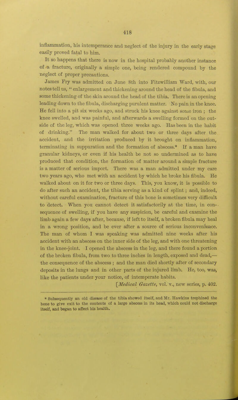 inflammation, his intemperance and neglect of the injury in the early stage easily proved fatal to him. It so happens that there is now in the hospital probably another instance of-a fracture, originally a simple one, being rendered compound by the neglect of proper precautions. James Fry was admitted on June 8th into Fitzwilliam Ward, with, our notes tell us,  enlargement and thickening around the head of the fibula, and some thickening of the skin around the head of the tibia. There is an opening leading down to the fibula, discharging purulent matter. No pain in the knee. He feU into a pit six weeks ago, and struck his knee against some iron ; the knee swelled, and was painful, and afterwards a swelling formed on the out- side of the leg, which was opened three weeks ago. Has been in the habit of drinking. The man walked for about two or three days after the accident, and the irritation produced by it brought on inflammation, terminating in suppiaration and the formation of abscess.* If a man have granular kidneys, or even if his health be not so imdermined as to have produced that condition, the formation of matter around a simple fracture is a matter of serious import. There was a man admitted under my care two years ago, who met with an accident by which he broke his fibula. He walked about on it for two or three days. This, you know, it is possible to do after such an accident, the tibia serving as a kind of splint; and, indeed, without careful examination, fracture of this bone is sometimes very difficult to detect. When you cannot detect it satisfactorily at the time, in con- sequence of swelling, if you have any suspicion, be careful and examine the limb again a few days after, because, if left to itself, a broken fibula may heal in a wrong position, and be ever after a source of serious inconvenieace. The man of whom I was speaking was admitted nine weeks after his accident with an abscess on the inner side of the leg, and with one threatening in the knee-joint. I ojiened the abscess in the leg, and there found a portion of the broken fibula, from two to three inches in length, exposed and dead,— the consequence of the abscess ; and the man died shortly after of secondary deposits in the lungs and in other parts of the injured limb. He, too, was, like the patients under your notice, of intemperate habits. \_Medical Gazette, vol. v., new series, p. 402. * Subsequently an old disease of the tibia showed itself, and Mr. Hawkins trephined the bone to give exit to the contents of a large abscess in its head, which could not discharge itself, and began to afEeot his health.