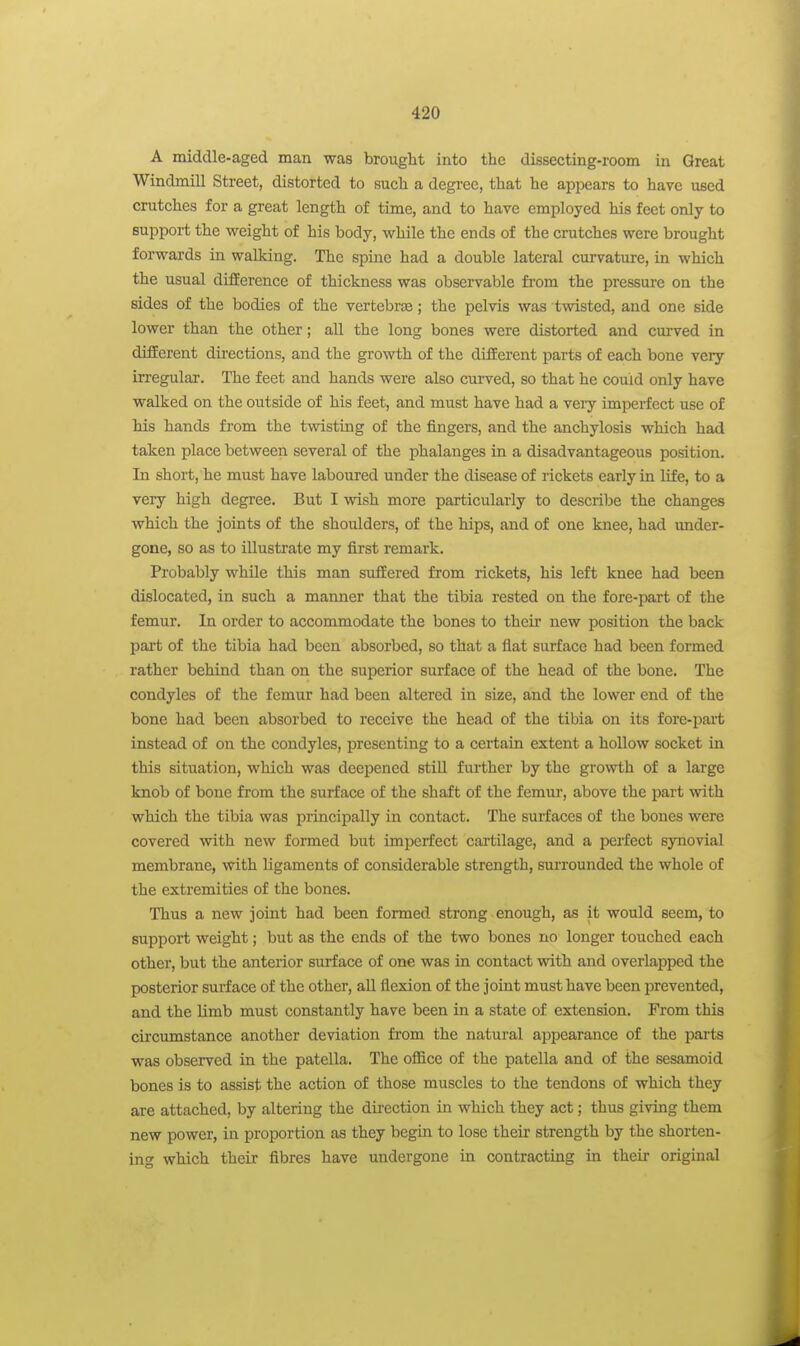 A middle-aged man was brought into the dissecting-room in Great Windmill Street, distorted to such a degi-ee, that he appears to have used crutches for a great length of time, and to have employed his feet only to support the weight of his body, while the ends of the crutches were brought forwards in walking. The spine had a double lateral curvature, in which the usual difference of thickness was observable fi'om the pressure on the sides of the bodies of the vertebras; the pelvis was twisted, and one side lower than the other; all the long bones were distorted and curved in different directions, and the growth of the different parts of each bone very irregular. The feet and hands were also curved, so that he could only have walked on the outside of his feet, and must have had a veiy imperfect use of his hands from the twisting of the fingers, and the anchylosis which had taken place between several of the phalanges in a disadvantageous position. In short, he must have laboured under the disease of rickets early in life, to a very high degree. But I wish more particularly to descril^e the changes which the joints of the shoulders, of the hips, and of one knee, had under- gone, so as to illustrate my first remark. Probably while this man suffered from rickets, his left knee had been dislocated, in such a manner that the tibia rested on the fore-part of the femur. In order to accommodate the bones to their new position the back part of the tibia had been absorbed, so that a flat surface had been formed rather behind than on the superior surface of the head of the bone. The condyles of the femur had been altered in size, and the lower end of the bone had been absorbed to receive the head of the tibia on its fore-part instead of on the condyles, presenting to a certain extent a hollow socket in this situation, which was deepened stiU further by the growth of a large knob of bone from the surface of the shaft of the femur, above the part with which the tibia was principally in contact. The surfaces of the bones were covered with new formed but imperfect cartilage, and a perfect synovial membrane, with ligaments of considerable strength, surrounded the whole of the extremities of the bones. Thus a new joint had been formed strong enough, as it would seem, to support weight; but as the ends of the two bones no longer touched each other, but the anterior surface of one was in contact with and overlapped the posterior surface of the other, aU flexion of the joint must have been prevented, and the limb must constantly have been in a state of extension. From this circumstance another deviation from the natural appearance of the parts was observed in the patella. The oflBce of the patella and of the sesamoid bones is to assist the action of those muscles to the tendons of which they are attached, by altering the du-ection in which they act; thus giving them new power, in proportion as they begin to lose their strength by the shorten- ing which their fibres have undergone in contracting in their original