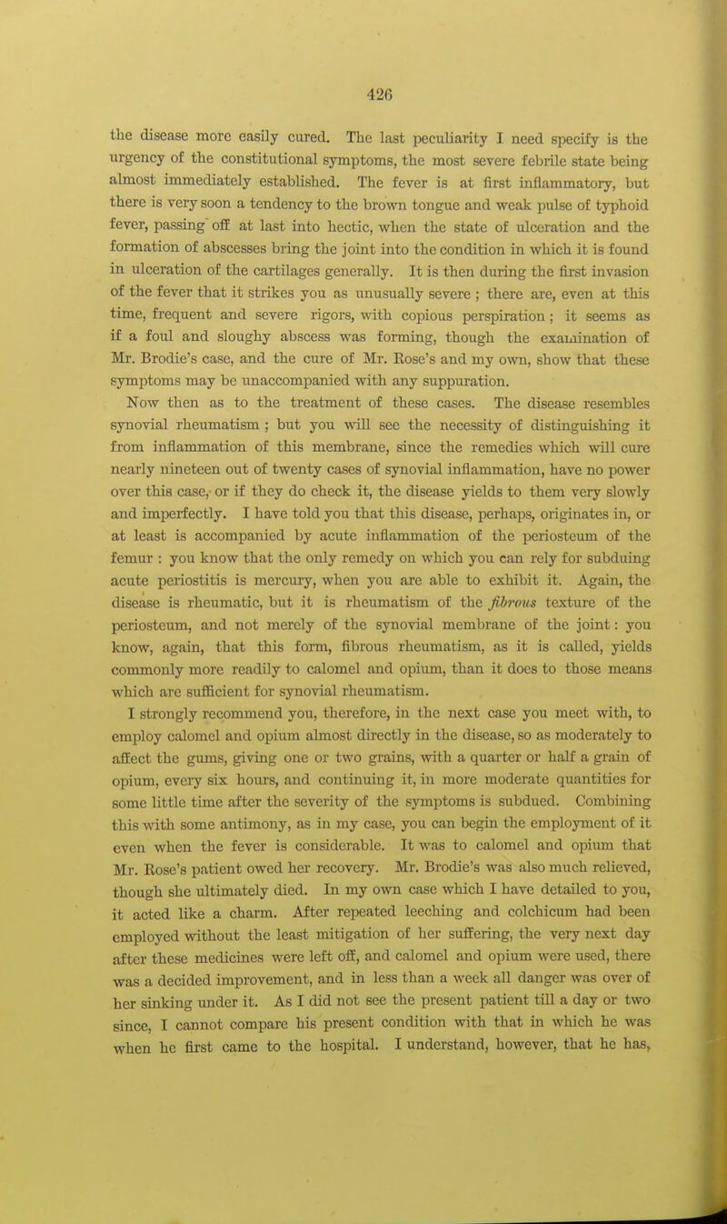 the disease more easily cured. The last peculiarity I need specify is the urgency of the constitutional symptoms, the most severe febrile state being almost immediately established. The fever is at first inflammatory, but there is very soon a tendency to the brown tongue and weak pulse of typhoid fever, passing' off at last into hectic, when the state of ulceration and the formation of abscesses bring the joint into the condition in which it is found in ulceration of the cartilages generally. It is then during the first invasion of the fever that it strikes you as unusually severe ; there are, even at this time, frequent and severe rigors, with copious perspiration; it seems as if a foul and sloughy abscess was forming, though the examination of Ma*. Brodie's case, and the cure of Mr. Eose's and my own, show that these symptoms may be unaccompanied with any suppuration. Now then as to the treatment of these cases. The disease resembles synovial rheumatism ; but you will see the necessity of distinguishing it from inflammation of this membrane, since the remedies which vrill cure nearly nineteen out of twenty cases of synovial inflammation, have no power over this case,- or if they do check it, the disease yields to them very slowly and imperfectly. I have told you that this disease, perhaps, originates in, or at least is accompanied by acute inflammation of the periosteum of the femur : you know that the only remedy on which you can rely for subduing acute periostitis is mercury, when you are able to exhibit it. Again, the disease is rheumatic, but it is rheumatism of the fibrous texture of the periosteum, and not merely of the synovial membrane of the joint: you know, again, that this form, fibrous rheumatism, as it is called, yields commonly more readily to calomel and opium, than it does to those means which are sufficient for synovial rheumatism. I strongly recommend you, therefore, in the next case you meet with, to employ calomel and opium almost directly in the disease, so as moderately to afEect the gums, giving one or two grains, with a quarter or half a grain of opium, eveiy six hours, and continuing it, in more moderate quantities for some little time after the severity of the symptoms is subdued. Combining this with some antimony, as in my case, you can begin the employment of it even when the fever is considerable. It was to calomel and opium that Mr. Rose's patient owed her recovery. Mr. Brodie's was also much relieved, though she ultimately died. In my own case which I have detailed to you, it acted like a charm. After repeated leeching and colchicum had been employed without the least mitigation of her suffering, the very next day after these medicines were left off, and calomel and opium were used, there was a decided improvement, and in less than a week all danger was over of her sinking under it. As I did not see the present patient till a day or two since, I cannot compare his present condition with that in which he was when he first came to the hospital. I understand, however, that he has,