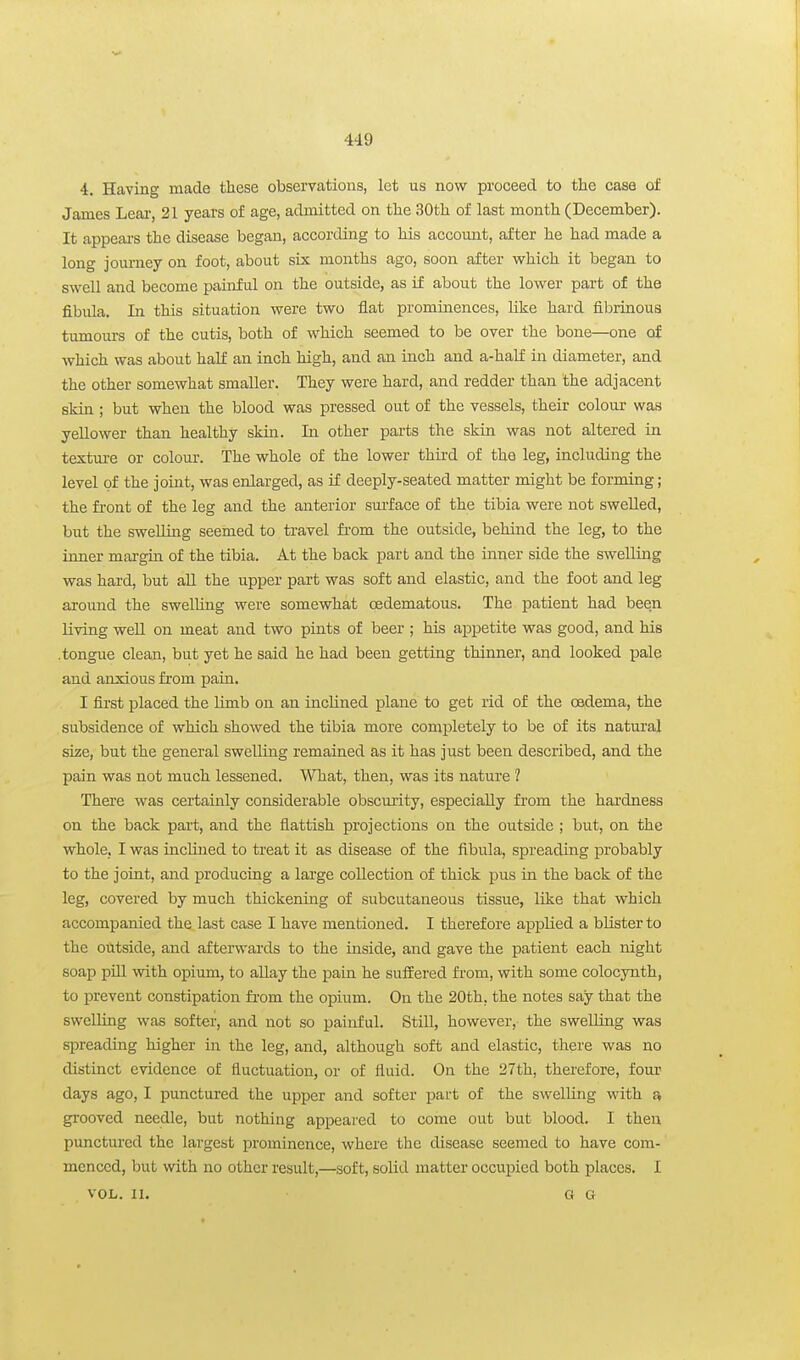 4. Having made these observations, let us nov? proceed to the case of James Lear, 21 years of age, admitted on the 30th of last month (December). It appears the disease began, according to his account, after he had made a long journey on foot, about six months ago, soon after which it began to swell and become painful on the outside, as if about the lower part of the fibula. In this situation were two flat prominences, like hard fibrinous tumours of the cutis, both of which seemed to be over the bone—one of which was about half an inch high, and an inch and a-hal£ in diameter, and the other somewhat smaller. They were hard, and redder than the adjacent skin ; but when the blood was pressed out of the vessels, their colour was yellower than healthy skin. In other parts the skin was not altered in textui-e or colour. The whole of the lower third of the leg, including the level of the joint, was enlarged, as if deeply-seated matter might be forming; the front of the leg and the anterior sui'face of the tibia were not swelled, but the swelling seemed to travel fi'om the outside, behind the leg, to the inner margin of the tibia. At the back part and the inner side the swelling was hard, but all the upper part was soft and elastic, and the foot and leg around the swelling were somewhat cedematous. The patient had been living well on meat and two pints of beer ; his appetite was good, and his ■tongue clean, but yet he said he had been getting thinner, and looked pale and anxious from pain. I first placed the limb on an inclined plane to get rid of the oedema, the subsidence of which showed the tibia more completely to be of its natural size, but the general swelling remained as it has just been described, and the pain was not much lessened. What, then, was its nature ? There was certainly considerable obscurity, especially from the hardness on the back part, and the flattish projections on the outside ; but, on the whole, I was inclined to treat it as disease of the fibula, spreading probably to the joint, and producing a large collection of thick pus in the back of the leg, covered by much thickening of subcutaneous tissue, like that which accompanied the last case I have mentioned. I therefore applied a blister to the outside, and afterwards to the inside, and gave the patient each night soap pUl with opium, to allay the pain he suffered fi'om, with some colocynth, to prevent constipation from the opium. On the 20th, the notes say that the swelling was softer, and not so painful. Still, however, the swelling was sjDreading higher in the leg, and, although soft and elastic, there was no distinct evidence of fluctuation, or of fluid. On the 27th, therefore, four days ago, I punctured the upper and softer part of the swelling with grooved needle, but nothing appeared to come out but blood. I then punctured the largest prominence, where the disease seemed to have com- menced, but with no other result,—soft, solid matter occupied both places. I VOL. II. G G