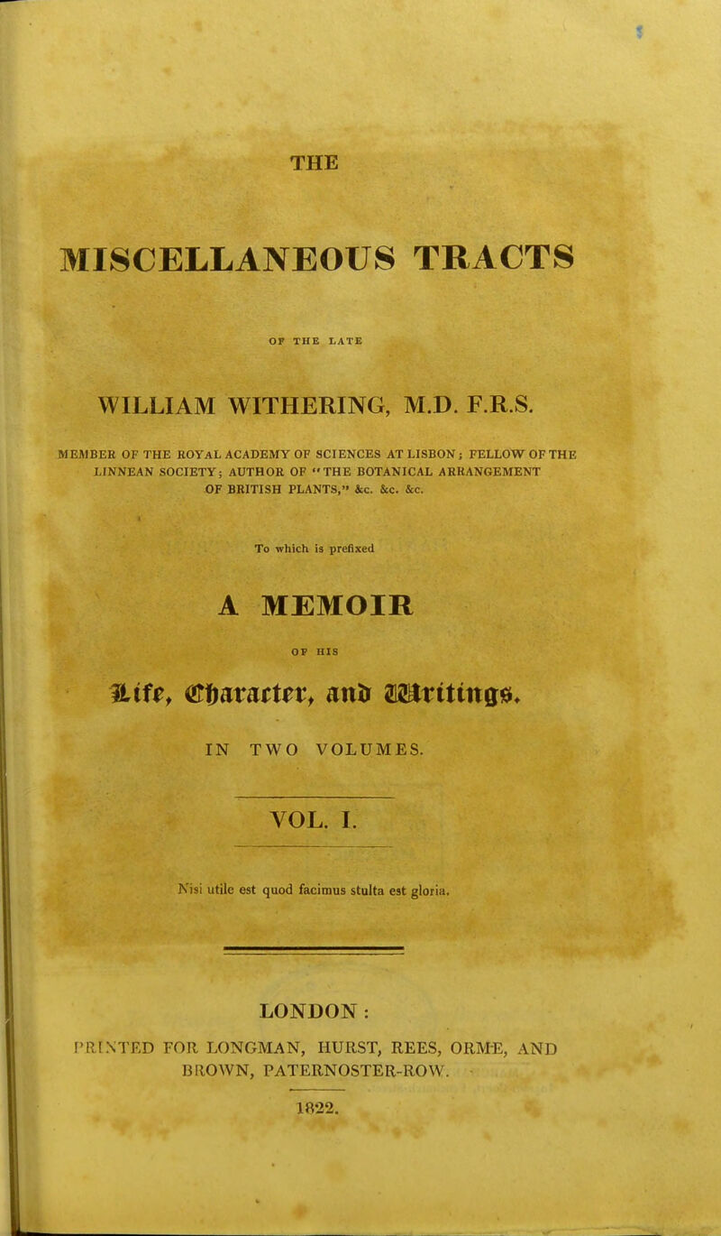 THE MISCELLANEOUS TRACTS OF THE I-ATE WILLIAM WITHERING, M.D. F.R.S. MEMBER OF THE ROYAL ACADEMY OF SCIENCES AT LISBON; FELLOW OF THE LINNEAN SOCIETY; AUTHOR OF THE BOTANICAL ARRANGEMENT OF BRITISH PLANTS, &c. &c. &c. To which is prefixed A MEMOIR OP HIS IN TWO VOLUMES. VOL. I. Nisi utile est quod facimus stulta est gloria. LONDON: fRINTED FOR LONGMAN, HURST, REES, ORME, AND BROWN, PATERNOSTER-ROW. 1R22.