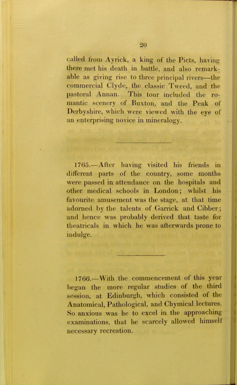 called from Ayrick, a king of the Picts, having there met his death in battle, and also remark- able as giving rise to three principal rivers—the commercial Clyde, the classic Tweed, and the pastoral Annan. This tour included the ro- mantic scenery of Buxton, and the Peak of Derbyshire, which were viewed with the eye of an enterprising novice in mineralogy. 1765.—After having visited his friends in different parts of the country, some months were passed in attendance on the hospitals and other medical schools in London; whilst his favourite amusement was the stage, at that time adorned by the talents of Garrick and Gibber; and hence was probably derived that taste for theatricals in which he was afterwards prone to indulge. 17(j6.—With the commencement of this year began the more regular studies of the third session, at Edinburgh, which consisted of the Anatomical, Pathological, and Ghymical lectures. So anxious was he to excel in the approaching examinations, that he scarcely allowed himself necessary recreation.