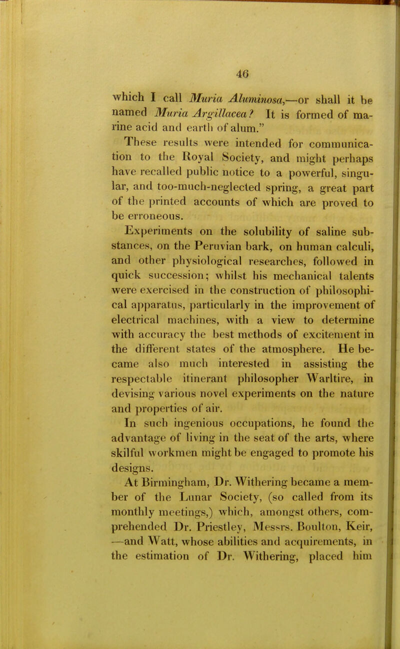 which I call Muria Aluminosa,—or shall it be named Muria Argillacea ? It is formed of ma- rine acid and earth of alum. These results were intended for communica- tion to the Royal Society, and might perhaps have recalled public notice to a powerful, singu- lar, and too-much-neglected spring, a great part of the printed accounts of which are proved to be erroneous. Experiments on the solubility of saline sub- stances, on the Peruvian bark, on human calculi, and other physiological researches, followed in quick succession; whilst his mechanical talents were exercised in the construction of philosophi- cal apparatus, particularly in the improvement of electrical machines, with a view to determine with accuracy the best methods of excitement in the different states of the atmosphere. He be- came also much interested in assisting the respectable itinerant philosopher Warltire, in devising various novel experiments on the nature and properties of air. In such ingenious occupations, he found the advantage of living in the seat of the arts, where skilful workmen might be engaged to promote his designs. At Birmingham, Dr. Withering became a mem- ber of the Lunar Society, (so called from its monthly meetings,) which, amongst others, com- prehended Dr. Priestley, Messrs. Boulton, Keir, •—and Watt, whose abilities and acquirements, in the estimation of Dr. Withering, placed him