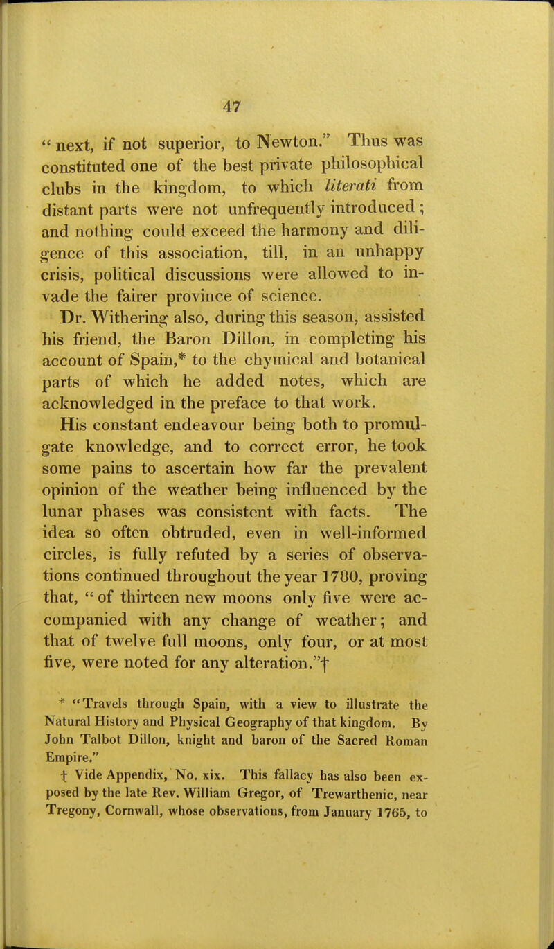  next, if not superior, to Newton. Thus was constituted one of the best private philosophical chibs in the kingdom, to which literati from distant parts were not unfrequently introduced ; and nothing could exceed the harmony and dili- gence of this association, till, in an unhappy crisis, political discussions were allowed to in- vade the fairer province of science. Dr. Withering also, during this season, assisted his friend, the Baron Dillon, in completing his account of Spain,* to the chymical and botanical parts of which he added notes, which are acknowledged in the preface to that work. His constant endeavour being both to promul- gate knowledge, and to correct error, he took some pains to ascertain how far the prevalent opinion of the weather being influenced by the lunar phases was consistent with facts. The idea so often obtruded, even in well-informed circles, is fully refuted by a series of observa- tions continued throughout the year 1780, proving that,  of thirteen new moons only five were ac- companied with any change of weather; and that of twelve full moons, only four, or at most five, were noted for any alteration.f * Travels through Spain, with a view to illustrate the Natural History and Physical Geography of that kingdom. By John Talbot Dillon, knight and baron of the Sacred Roman Empire. \ Vide Appendix, No. xix. This fallacy has also been ex- posed by the late Rev. William Gregor, of Trewarthenic, near Tregony, Cornwall, whose observations, from January 1765, to