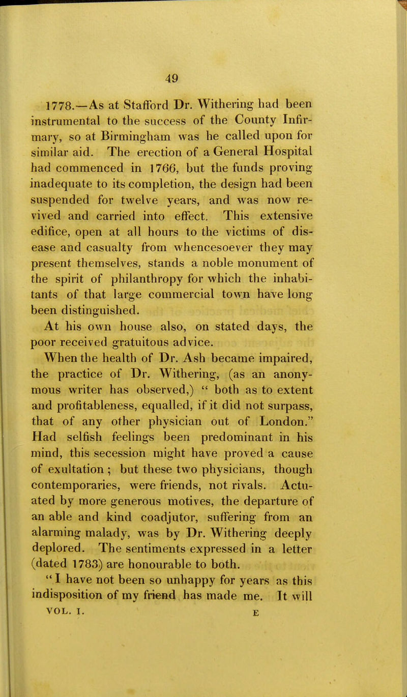 1778.—As at Stafford Dr. Withering had been instrumental to the success of the County Infir- mary, so at Birmingham was he called upon for similar aid. The erection of a General Hospital had commenced in 1766, but the funds proving inadequate to its completion, the design had been suspended for twelve years, and was now re- vived and carried into effect. This extensive edifice, open at all hours to the victims of dis- ease and casualty from whencesoever they may present themselves, stands a noble monument of the spirit of philanthropy for which the inhabi- tants of that large commercial town have long been distinguished. At his own house also, on stated days, the poor received gratuitous advice. When the health of Dr. Ash became impaired, the practice of Dr. Withering, (as an anony- mous writer has observed,)  both as to extent and profitableness, equalled, if it did not surpass, that of any other physician out of London. Had selfish feelings been predominant in his mind, this secession might have proved a cause of exultation ; but these two physicians, though contemporaries, were friends, not rivals. Actu- ated by more generous motives, the departure of an able and kind coadjutor, suffering from an alarming malady, was by Dr. Withering deeply deplored. The sentiments expressed in a letter (dated 1783) are honourable to both.  I have not been so unhappy for years as this indisposition of my friend has made me. It will VOL. I. E