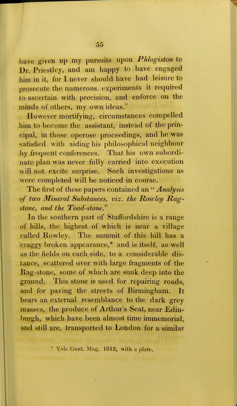 have given up my pursuits upon Phlogiston to Dr. Priestley, and am happy to have engaged him in it, for I never should have had leisure to prosecute the numerous experiments it required to ascertain with precision, and enforce on the minds of others, my own ideas. However mortifying, circumstances compelled him to become the assistant, instead of the prin- cipal, in those operose proceedings, and he was satisfied with aiding his philosophical neighbour by frequent conferences. That his own subordi- nate plan was never fully carried into execution will not excite surprise. Such investigations as were completed will be noticed in course. The first of these papers contained an Analysis of two Mineral Substances, viz. the Rowley Rag- stone, and the Toad-stone. In the southern part of Staffordshire is a range of hills, the highest of which is near a village called Rowley. The summit of this hill has a craggy broken appearance,* and is itself, as well as the fields on each side, to a considerable dis- tance, scattered over with large fragments of the Rag-stone, some of which are sunk deep into the ground. This stone is used for repairing roads, and for paving the streets of Birmingham. It bears an external resemblance to the dark grey masses, the produce of Arthur's Seat, near Edin« burgh, which have been almost time immemorial, and still are, transported to London for a similar * Vide Gent. Mag. 1812, with a j)late.