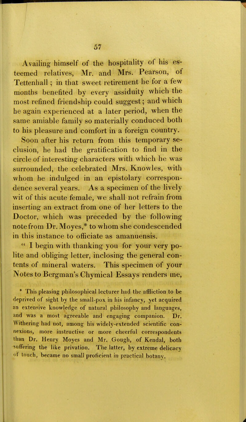 Availing himself of the hospitality of his es- teemed relatives, Mr. and Mrs. Pearson, of Tettenhall; in that sweet retirement he for a few months benefited by every assiduity which the most refined friendship could suggest; and which he again experienced at a later period, when the same amiable family so materially conduced both to his pleasure and comfort in a foreign country. Soon after his return from this temporary se- clusion, he had the gratification to find in the circle of interesting characters with which he was surrounded, the celebrated Mrs. Knowles, with whom he indulged in an epistolary correspon- dence several years. As a specimen of the lively wit of this acute female, we shall not refrain from inserting an extract from one of her letters to the Doctor, which was preceded by the following note from Dr. Moyes,* to whom she condescended in this instance to officiate as amanuensis.  I begin with thanking you for your very po- lite and obliging letter, inclosing the general con- tents of mineral waters. This specimen of your Notes to Bergman's Chymical Essays renders me, * This pleasing philosophical lecturer had the affliction to be deprived of sight by the small-pox in bis infancy, yet acquired an extensive knowledge of natural philosophy and languages, and was a most agreeable and engaging companion. Dr. Withering had not, among his widely-extended scientific con- nexion.s, more instructive or more cheerful correspondents than Dr. Henry Moyes and Mr. Gough, of Kendal, both suffering the like privation. The latter, by extreme delicacy of touch, became no small proficient in practical botany.