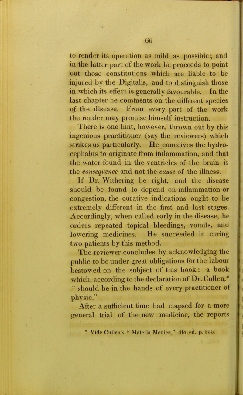 m to render its operation as mild as possible; and ill the latter part of the work he proceeds to point out those constitutions which are liable to be injured by the Digitalis, and to distinguish those in which its effect is generally favourable. In the last chapter he comments on the different species of the disease. From every part of the work the reader may promise himself instruction. There is one hint, however, thrown out by this ingenious practitioner (say the reviewers) which strikes us particularly. He conceives the hydro- cephalus to originate from inflammation, and that the water found in the ventricles of the brain is the consequence and not the cause of the illness. If Dr. Withering be right, and the disease should be found to depend on inflammation or congestion, the curative indications ought to be extremely different in the first and last stages. Accordingly, when called early in the disease, he orders repeated topical bleedings, vomits, and lowering medicines. He succeeded in curing two patients by this method. The reviewer concludes by acknowledging the public to be under great obligations for the labour bestowed on the subject of this book: a book which, according to the declaration of Dr. Cullen,*  should be in the hands of every practitioner of physic. After a suflicient time had elapsed for a more general trial of the new medicine, the reports * Vide Cullen's  Materia Medica, 4to. ed. p. 555.